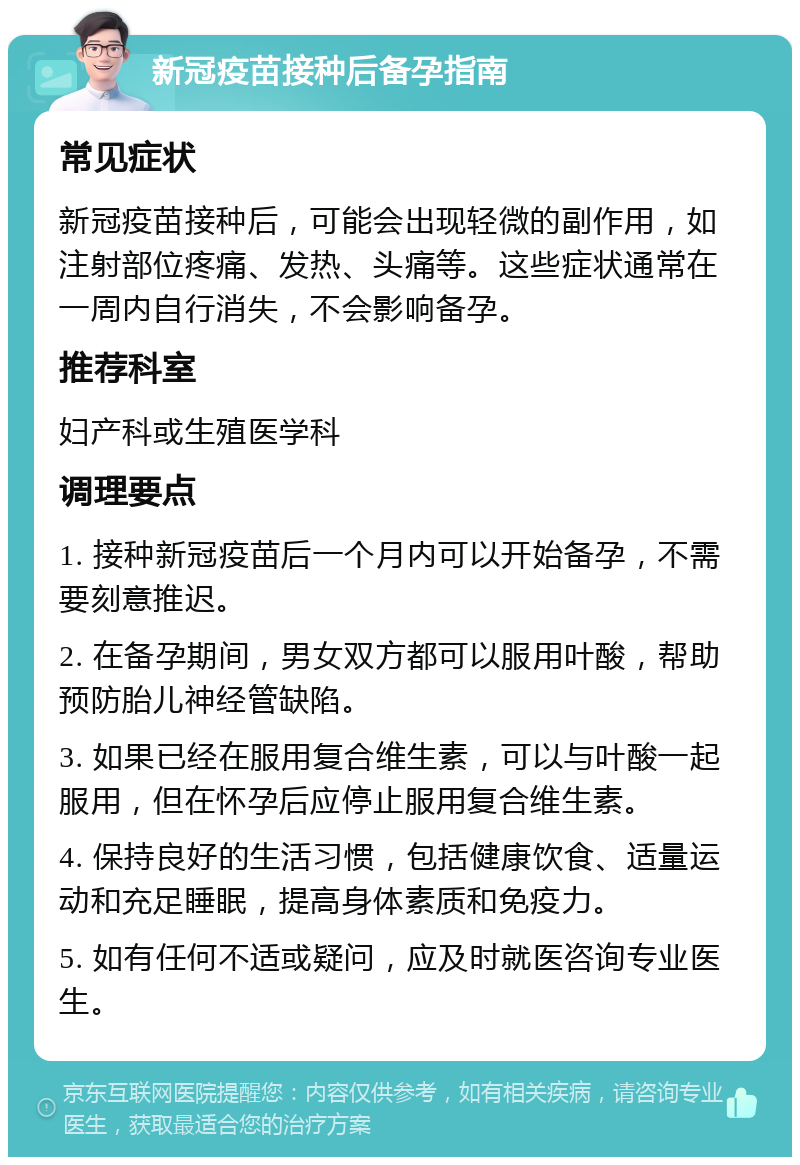 新冠疫苗接种后备孕指南 常见症状 新冠疫苗接种后，可能会出现轻微的副作用，如注射部位疼痛、发热、头痛等。这些症状通常在一周内自行消失，不会影响备孕。 推荐科室 妇产科或生殖医学科 调理要点 1. 接种新冠疫苗后一个月内可以开始备孕，不需要刻意推迟。 2. 在备孕期间，男女双方都可以服用叶酸，帮助预防胎儿神经管缺陷。 3. 如果已经在服用复合维生素，可以与叶酸一起服用，但在怀孕后应停止服用复合维生素。 4. 保持良好的生活习惯，包括健康饮食、适量运动和充足睡眠，提高身体素质和免疫力。 5. 如有任何不适或疑问，应及时就医咨询专业医生。