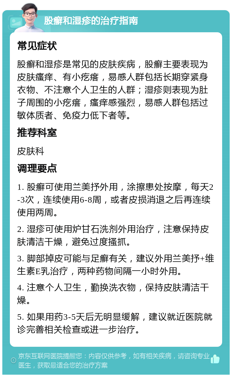 股癣和湿疹的治疗指南 常见症状 股癣和湿疹是常见的皮肤疾病，股癣主要表现为皮肤瘙痒、有小疙瘩，易感人群包括长期穿紧身衣物、不注意个人卫生的人群；湿疹则表现为肚子周围的小疙瘩，瘙痒感强烈，易感人群包括过敏体质者、免疫力低下者等。 推荐科室 皮肤科 调理要点 1. 股癣可使用兰美抒外用，涂擦患处按摩，每天2-3次，连续使用6-8周，或者皮损消退之后再连续使用两周。 2. 湿疹可使用炉甘石洗剂外用治疗，注意保持皮肤清洁干燥，避免过度搔抓。 3. 脚部掉皮可能与足癣有关，建议外用兰美抒+维生素E乳治疗，两种药物间隔一小时外用。 4. 注意个人卫生，勤换洗衣物，保持皮肤清洁干燥。 5. 如果用药3-5天后无明显缓解，建议就近医院就诊完善相关检查或进一步治疗。