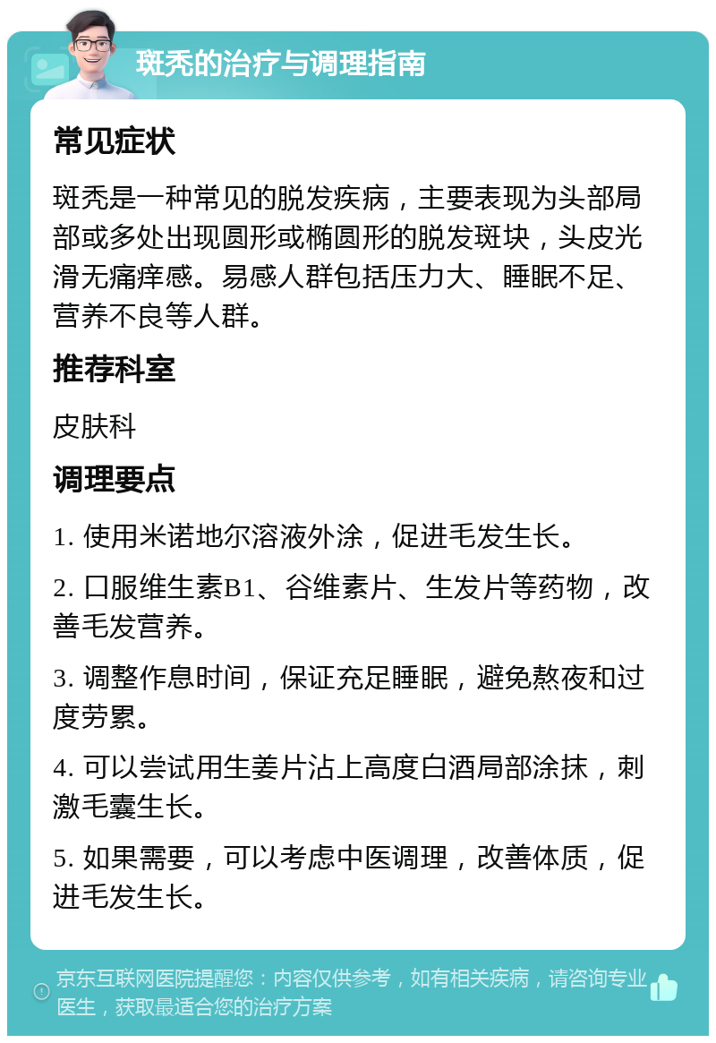 斑秃的治疗与调理指南 常见症状 斑秃是一种常见的脱发疾病，主要表现为头部局部或多处出现圆形或椭圆形的脱发斑块，头皮光滑无痛痒感。易感人群包括压力大、睡眠不足、营养不良等人群。 推荐科室 皮肤科 调理要点 1. 使用米诺地尔溶液外涂，促进毛发生长。 2. 口服维生素B1、谷维素片、生发片等药物，改善毛发营养。 3. 调整作息时间，保证充足睡眠，避免熬夜和过度劳累。 4. 可以尝试用生姜片沾上高度白酒局部涂抹，刺激毛囊生长。 5. 如果需要，可以考虑中医调理，改善体质，促进毛发生长。