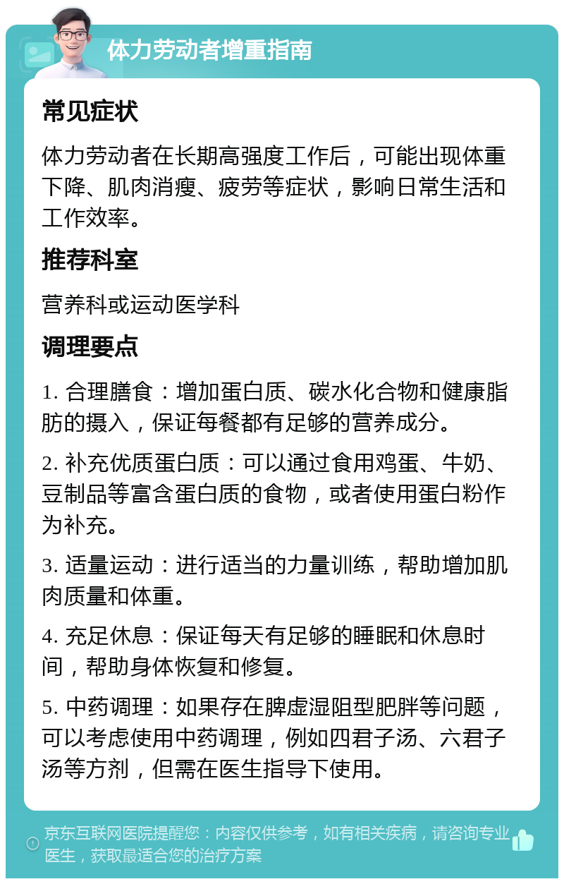 体力劳动者增重指南 常见症状 体力劳动者在长期高强度工作后，可能出现体重下降、肌肉消瘦、疲劳等症状，影响日常生活和工作效率。 推荐科室 营养科或运动医学科 调理要点 1. 合理膳食：增加蛋白质、碳水化合物和健康脂肪的摄入，保证每餐都有足够的营养成分。 2. 补充优质蛋白质：可以通过食用鸡蛋、牛奶、豆制品等富含蛋白质的食物，或者使用蛋白粉作为补充。 3. 适量运动：进行适当的力量训练，帮助增加肌肉质量和体重。 4. 充足休息：保证每天有足够的睡眠和休息时间，帮助身体恢复和修复。 5. 中药调理：如果存在脾虚湿阻型肥胖等问题，可以考虑使用中药调理，例如四君子汤、六君子汤等方剂，但需在医生指导下使用。