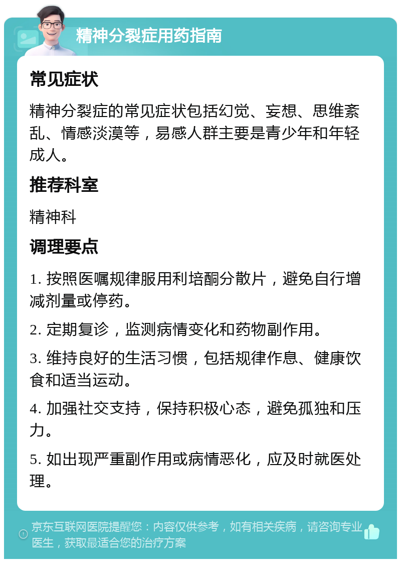 精神分裂症用药指南 常见症状 精神分裂症的常见症状包括幻觉、妄想、思维紊乱、情感淡漠等，易感人群主要是青少年和年轻成人。 推荐科室 精神科 调理要点 1. 按照医嘱规律服用利培酮分散片，避免自行增减剂量或停药。 2. 定期复诊，监测病情变化和药物副作用。 3. 维持良好的生活习惯，包括规律作息、健康饮食和适当运动。 4. 加强社交支持，保持积极心态，避免孤独和压力。 5. 如出现严重副作用或病情恶化，应及时就医处理。