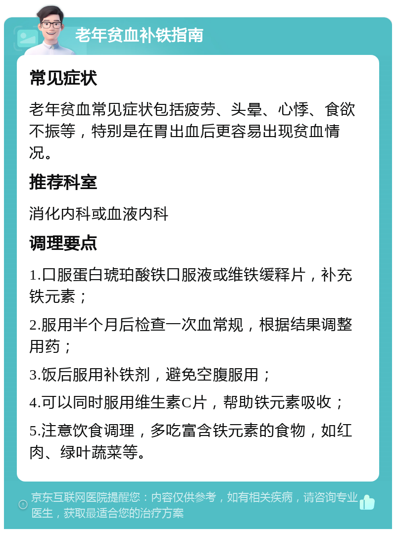 老年贫血补铁指南 常见症状 老年贫血常见症状包括疲劳、头晕、心悸、食欲不振等，特别是在胃出血后更容易出现贫血情况。 推荐科室 消化内科或血液内科 调理要点 1.口服蛋白琥珀酸铁口服液或维铁缓释片，补充铁元素； 2.服用半个月后检查一次血常规，根据结果调整用药； 3.饭后服用补铁剂，避免空腹服用； 4.可以同时服用维生素C片，帮助铁元素吸收； 5.注意饮食调理，多吃富含铁元素的食物，如红肉、绿叶蔬菜等。