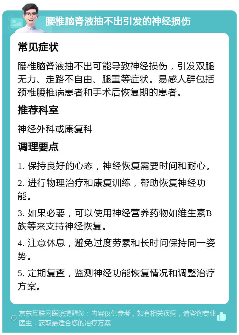 腰椎脑脊液抽不出引发的神经损伤 常见症状 腰椎脑脊液抽不出可能导致神经损伤，引发双腿无力、走路不自由、腿重等症状。易感人群包括颈椎腰椎病患者和手术后恢复期的患者。 推荐科室 神经外科或康复科 调理要点 1. 保持良好的心态，神经恢复需要时间和耐心。 2. 进行物理治疗和康复训练，帮助恢复神经功能。 3. 如果必要，可以使用神经营养药物如维生素B族等来支持神经恢复。 4. 注意休息，避免过度劳累和长时间保持同一姿势。 5. 定期复查，监测神经功能恢复情况和调整治疗方案。