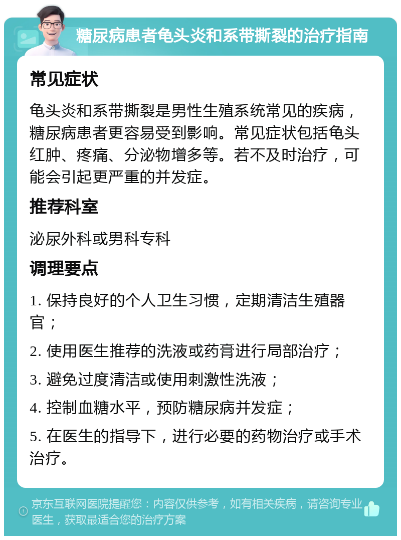 糖尿病患者龟头炎和系带撕裂的治疗指南 常见症状 龟头炎和系带撕裂是男性生殖系统常见的疾病，糖尿病患者更容易受到影响。常见症状包括龟头红肿、疼痛、分泌物增多等。若不及时治疗，可能会引起更严重的并发症。 推荐科室 泌尿外科或男科专科 调理要点 1. 保持良好的个人卫生习惯，定期清洁生殖器官； 2. 使用医生推荐的洗液或药膏进行局部治疗； 3. 避免过度清洁或使用刺激性洗液； 4. 控制血糖水平，预防糖尿病并发症； 5. 在医生的指导下，进行必要的药物治疗或手术治疗。