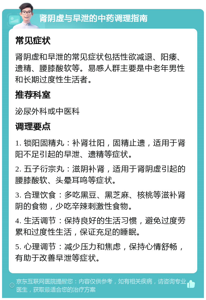 肾阴虚与早泄的中药调理指南 常见症状 肾阴虚和早泄的常见症状包括性欲减退、阳痿、遗精、腰膝酸软等。易感人群主要是中老年男性和长期过度性生活者。 推荐科室 泌尿外科或中医科 调理要点 1. 锁阳固精丸：补肾壮阳，固精止遗，适用于肾阳不足引起的早泄、遗精等症状。 2. 五子衍宗丸：滋阴补肾，适用于肾阴虚引起的腰膝酸软、头晕耳鸣等症状。 3. 合理饮食：多吃黑豆、黑芝麻、核桃等滋补肾阴的食物，少吃辛辣刺激性食物。 4. 生活调节：保持良好的生活习惯，避免过度劳累和过度性生活，保证充足的睡眠。 5. 心理调节：减少压力和焦虑，保持心情舒畅，有助于改善早泄等症状。