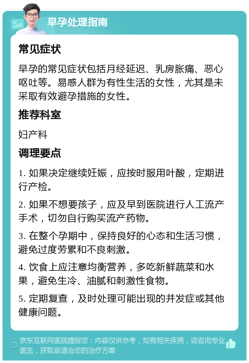 早孕处理指南 常见症状 早孕的常见症状包括月经延迟、乳房胀痛、恶心呕吐等。易感人群为有性生活的女性，尤其是未采取有效避孕措施的女性。 推荐科室 妇产科 调理要点 1. 如果决定继续妊娠，应按时服用叶酸，定期进行产检。 2. 如果不想要孩子，应及早到医院进行人工流产手术，切勿自行购买流产药物。 3. 在整个孕期中，保持良好的心态和生活习惯，避免过度劳累和不良刺激。 4. 饮食上应注意均衡营养，多吃新鲜蔬菜和水果，避免生冷、油腻和刺激性食物。 5. 定期复查，及时处理可能出现的并发症或其他健康问题。