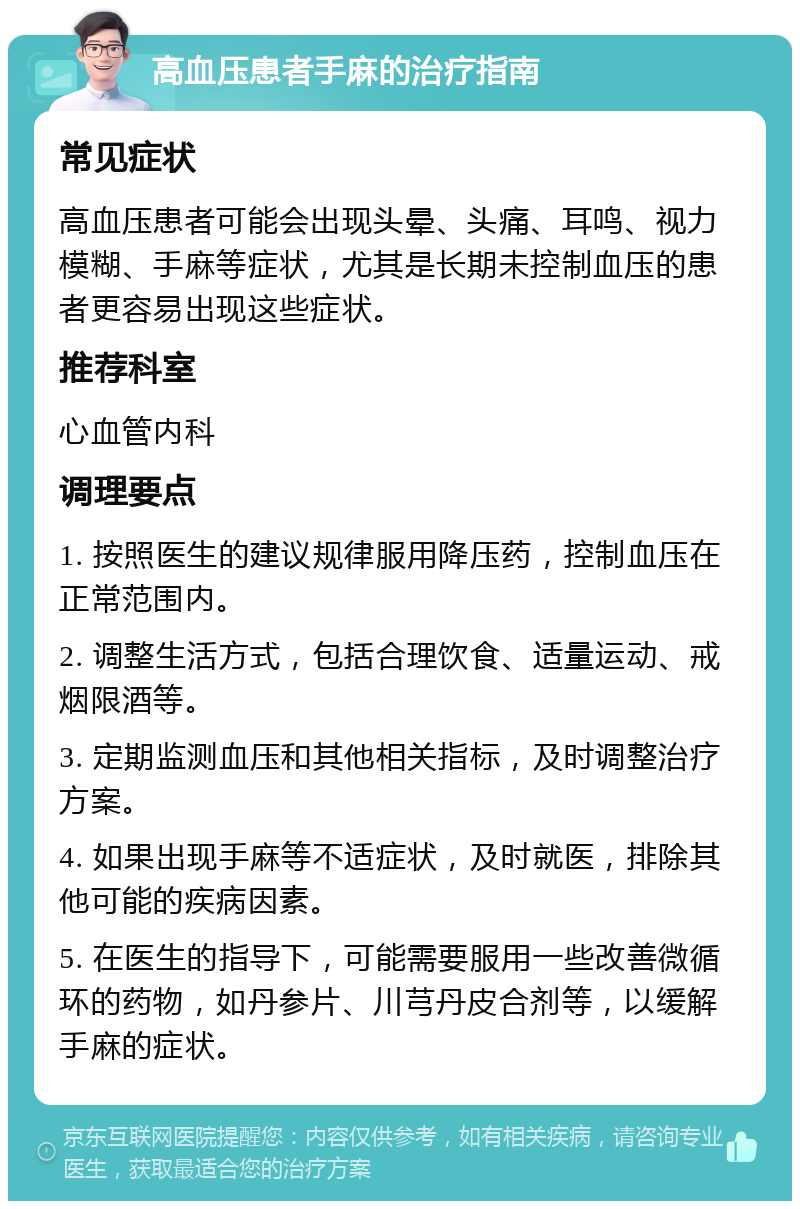 高血压患者手麻的治疗指南 常见症状 高血压患者可能会出现头晕、头痛、耳鸣、视力模糊、手麻等症状，尤其是长期未控制血压的患者更容易出现这些症状。 推荐科室 心血管内科 调理要点 1. 按照医生的建议规律服用降压药，控制血压在正常范围内。 2. 调整生活方式，包括合理饮食、适量运动、戒烟限酒等。 3. 定期监测血压和其他相关指标，及时调整治疗方案。 4. 如果出现手麻等不适症状，及时就医，排除其他可能的疾病因素。 5. 在医生的指导下，可能需要服用一些改善微循环的药物，如丹参片、川芎丹皮合剂等，以缓解手麻的症状。