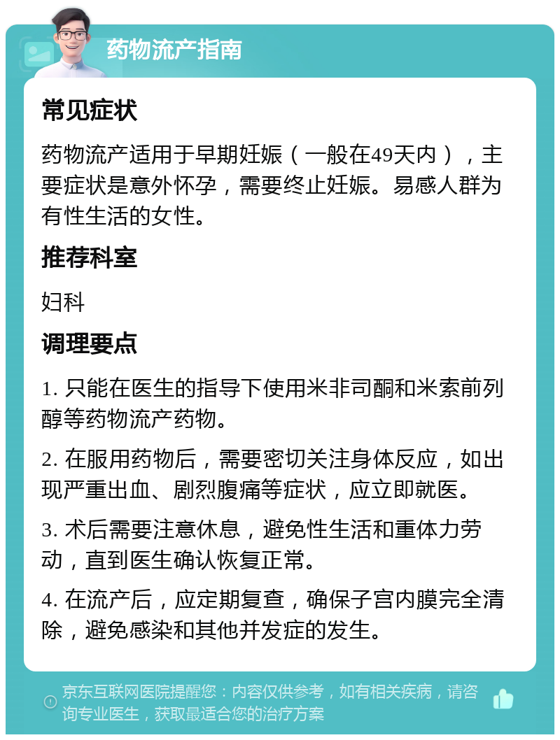 药物流产指南 常见症状 药物流产适用于早期妊娠（一般在49天内），主要症状是意外怀孕，需要终止妊娠。易感人群为有性生活的女性。 推荐科室 妇科 调理要点 1. 只能在医生的指导下使用米非司酮和米索前列醇等药物流产药物。 2. 在服用药物后，需要密切关注身体反应，如出现严重出血、剧烈腹痛等症状，应立即就医。 3. 术后需要注意休息，避免性生活和重体力劳动，直到医生确认恢复正常。 4. 在流产后，应定期复查，确保子宫内膜完全清除，避免感染和其他并发症的发生。