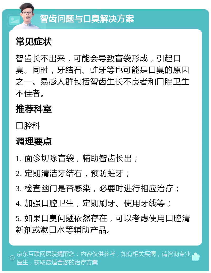 智齿问题与口臭解决方案 常见症状 智齿长不出来，可能会导致盲袋形成，引起口臭。同时，牙结石、蛀牙等也可能是口臭的原因之一。易感人群包括智齿生长不良者和口腔卫生不佳者。 推荐科室 口腔科 调理要点 1. 面诊切除盲袋，辅助智齿长出； 2. 定期清洁牙结石，预防蛀牙； 3. 检查幽门是否感染，必要时进行相应治疗； 4. 加强口腔卫生，定期刷牙、使用牙线等； 5. 如果口臭问题依然存在，可以考虑使用口腔清新剂或漱口水等辅助产品。