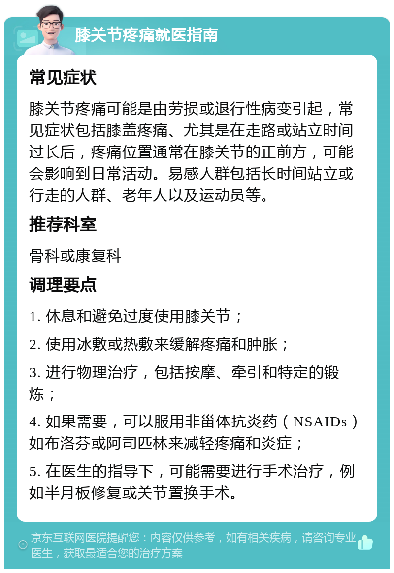 膝关节疼痛就医指南 常见症状 膝关节疼痛可能是由劳损或退行性病变引起，常见症状包括膝盖疼痛、尤其是在走路或站立时间过长后，疼痛位置通常在膝关节的正前方，可能会影响到日常活动。易感人群包括长时间站立或行走的人群、老年人以及运动员等。 推荐科室 骨科或康复科 调理要点 1. 休息和避免过度使用膝关节； 2. 使用冰敷或热敷来缓解疼痛和肿胀； 3. 进行物理治疗，包括按摩、牵引和特定的锻炼； 4. 如果需要，可以服用非甾体抗炎药（NSAIDs）如布洛芬或阿司匹林来减轻疼痛和炎症； 5. 在医生的指导下，可能需要进行手术治疗，例如半月板修复或关节置换手术。