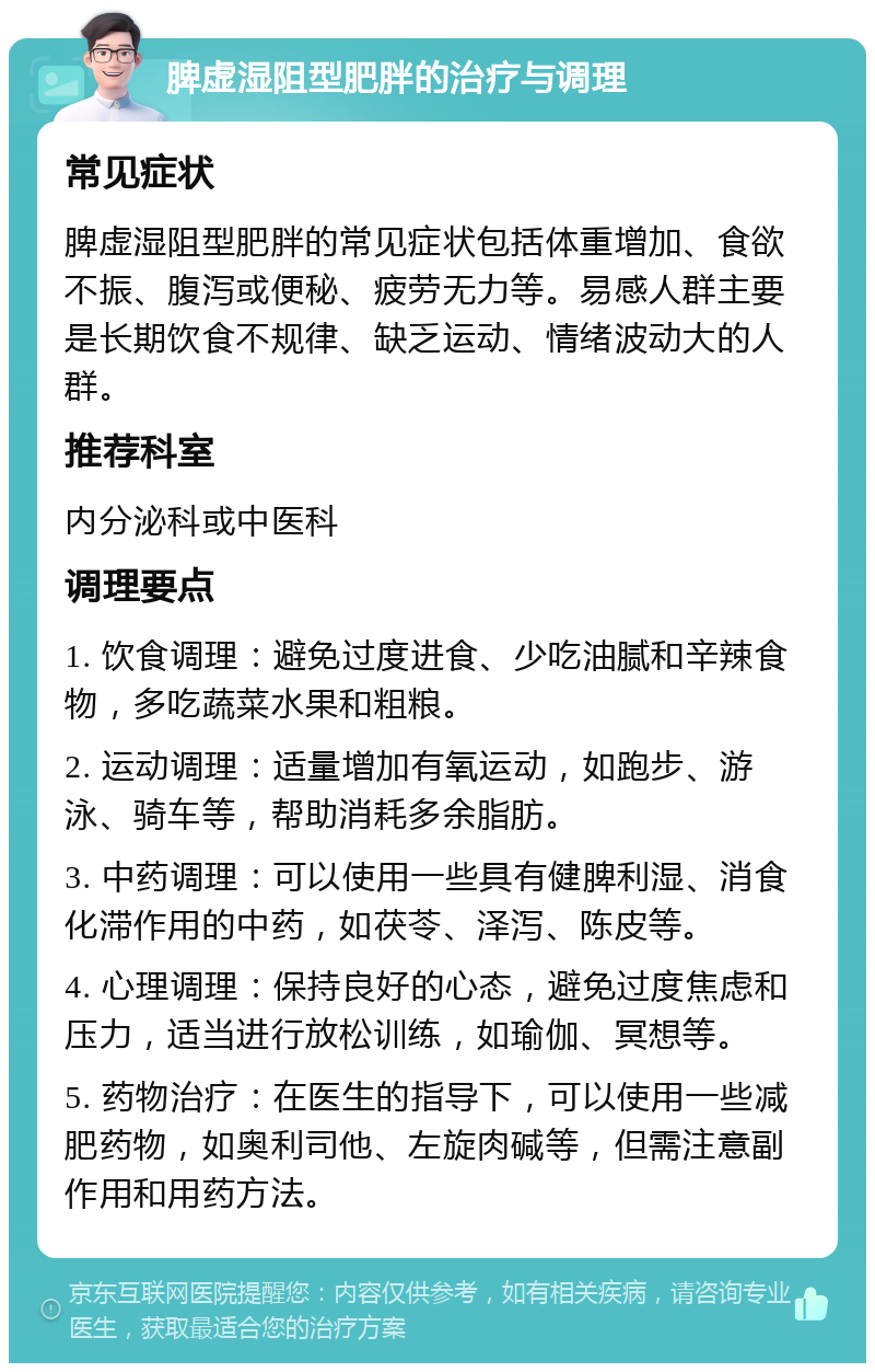 脾虚湿阻型肥胖的治疗与调理 常见症状 脾虚湿阻型肥胖的常见症状包括体重增加、食欲不振、腹泻或便秘、疲劳无力等。易感人群主要是长期饮食不规律、缺乏运动、情绪波动大的人群。 推荐科室 内分泌科或中医科 调理要点 1. 饮食调理：避免过度进食、少吃油腻和辛辣食物，多吃蔬菜水果和粗粮。 2. 运动调理：适量增加有氧运动，如跑步、游泳、骑车等，帮助消耗多余脂肪。 3. 中药调理：可以使用一些具有健脾利湿、消食化滞作用的中药，如茯苓、泽泻、陈皮等。 4. 心理调理：保持良好的心态，避免过度焦虑和压力，适当进行放松训练，如瑜伽、冥想等。 5. 药物治疗：在医生的指导下，可以使用一些减肥药物，如奥利司他、左旋肉碱等，但需注意副作用和用药方法。