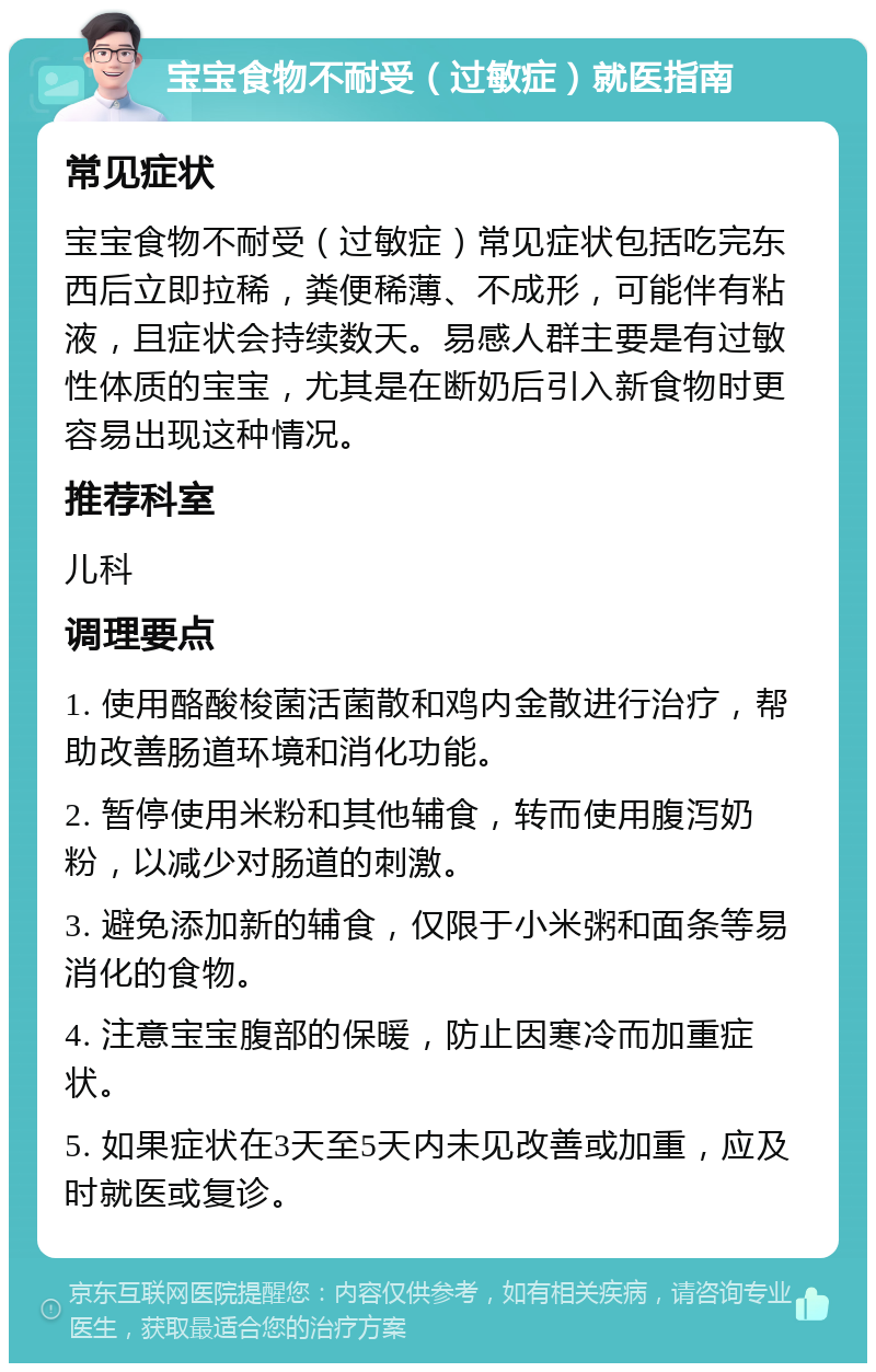 宝宝食物不耐受（过敏症）就医指南 常见症状 宝宝食物不耐受（过敏症）常见症状包括吃完东西后立即拉稀，粪便稀薄、不成形，可能伴有粘液，且症状会持续数天。易感人群主要是有过敏性体质的宝宝，尤其是在断奶后引入新食物时更容易出现这种情况。 推荐科室 儿科 调理要点 1. 使用酪酸梭菌活菌散和鸡内金散进行治疗，帮助改善肠道环境和消化功能。 2. 暂停使用米粉和其他辅食，转而使用腹泻奶粉，以减少对肠道的刺激。 3. 避免添加新的辅食，仅限于小米粥和面条等易消化的食物。 4. 注意宝宝腹部的保暖，防止因寒冷而加重症状。 5. 如果症状在3天至5天内未见改善或加重，应及时就医或复诊。