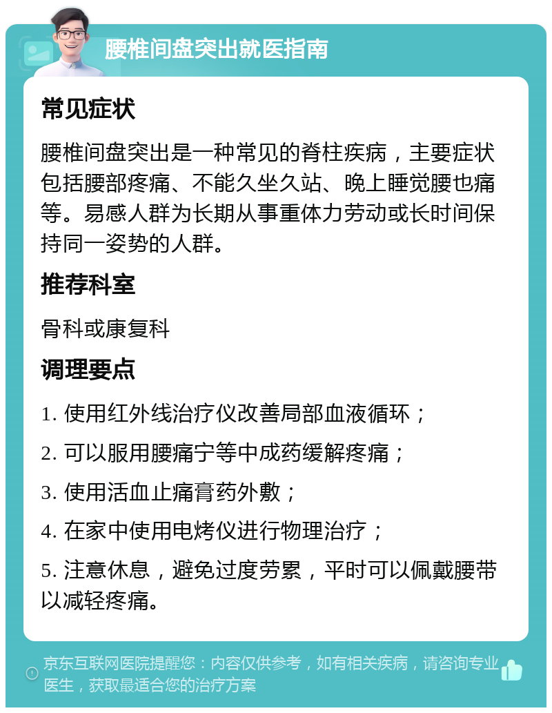 腰椎间盘突出就医指南 常见症状 腰椎间盘突出是一种常见的脊柱疾病，主要症状包括腰部疼痛、不能久坐久站、晚上睡觉腰也痛等。易感人群为长期从事重体力劳动或长时间保持同一姿势的人群。 推荐科室 骨科或康复科 调理要点 1. 使用红外线治疗仪改善局部血液循环； 2. 可以服用腰痛宁等中成药缓解疼痛； 3. 使用活血止痛膏药外敷； 4. 在家中使用电烤仪进行物理治疗； 5. 注意休息，避免过度劳累，平时可以佩戴腰带以减轻疼痛。