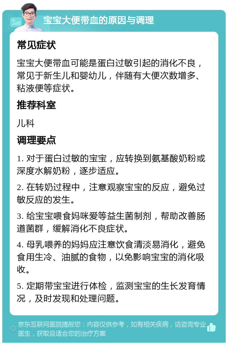 宝宝大便带血的原因与调理 常见症状 宝宝大便带血可能是蛋白过敏引起的消化不良，常见于新生儿和婴幼儿，伴随有大便次数增多、粘液便等症状。 推荐科室 儿科 调理要点 1. 对于蛋白过敏的宝宝，应转换到氨基酸奶粉或深度水解奶粉，逐步适应。 2. 在转奶过程中，注意观察宝宝的反应，避免过敏反应的发生。 3. 给宝宝喂食妈咪爱等益生菌制剂，帮助改善肠道菌群，缓解消化不良症状。 4. 母乳喂养的妈妈应注意饮食清淡易消化，避免食用生冷、油腻的食物，以免影响宝宝的消化吸收。 5. 定期带宝宝进行体检，监测宝宝的生长发育情况，及时发现和处理问题。