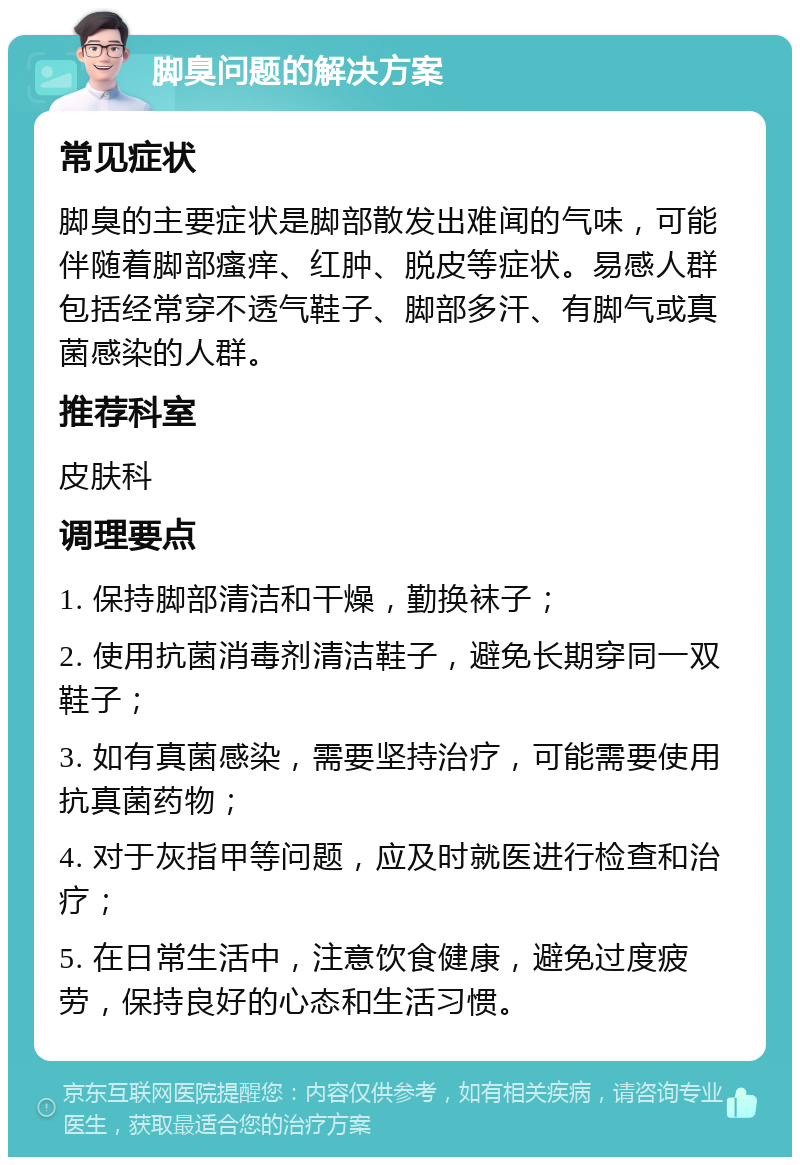 脚臭问题的解决方案 常见症状 脚臭的主要症状是脚部散发出难闻的气味，可能伴随着脚部瘙痒、红肿、脱皮等症状。易感人群包括经常穿不透气鞋子、脚部多汗、有脚气或真菌感染的人群。 推荐科室 皮肤科 调理要点 1. 保持脚部清洁和干燥，勤换袜子； 2. 使用抗菌消毒剂清洁鞋子，避免长期穿同一双鞋子； 3. 如有真菌感染，需要坚持治疗，可能需要使用抗真菌药物； 4. 对于灰指甲等问题，应及时就医进行检查和治疗； 5. 在日常生活中，注意饮食健康，避免过度疲劳，保持良好的心态和生活习惯。