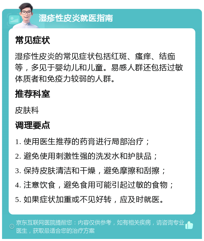 湿疹性皮炎就医指南 常见症状 湿疹性皮炎的常见症状包括红斑、瘙痒、结痂等，多见于婴幼儿和儿童。易感人群还包括过敏体质者和免疫力较弱的人群。 推荐科室 皮肤科 调理要点 1. 使用医生推荐的药膏进行局部治疗； 2. 避免使用刺激性强的洗发水和护肤品； 3. 保持皮肤清洁和干燥，避免摩擦和刮擦； 4. 注意饮食，避免食用可能引起过敏的食物； 5. 如果症状加重或不见好转，应及时就医。