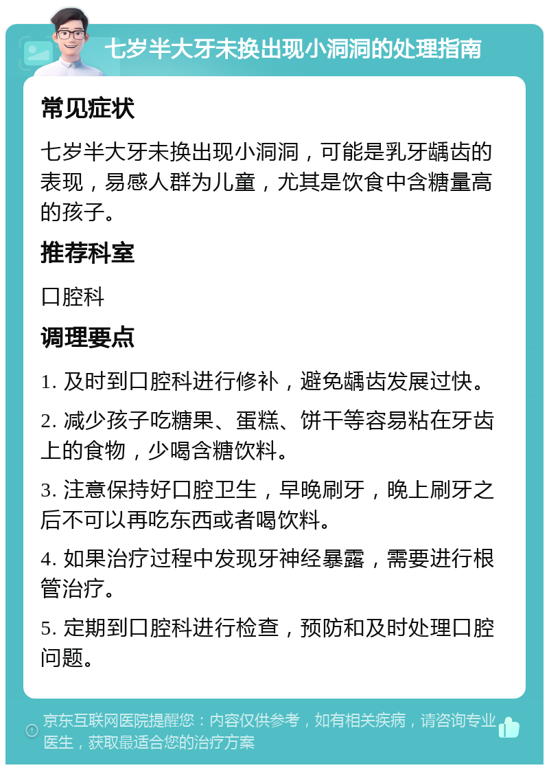 七岁半大牙未换出现小洞洞的处理指南 常见症状 七岁半大牙未换出现小洞洞，可能是乳牙龋齿的表现，易感人群为儿童，尤其是饮食中含糖量高的孩子。 推荐科室 口腔科 调理要点 1. 及时到口腔科进行修补，避免龋齿发展过快。 2. 减少孩子吃糖果、蛋糕、饼干等容易粘在牙齿上的食物，少喝含糖饮料。 3. 注意保持好口腔卫生，早晚刷牙，晚上刷牙之后不可以再吃东西或者喝饮料。 4. 如果治疗过程中发现牙神经暴露，需要进行根管治疗。 5. 定期到口腔科进行检查，预防和及时处理口腔问题。