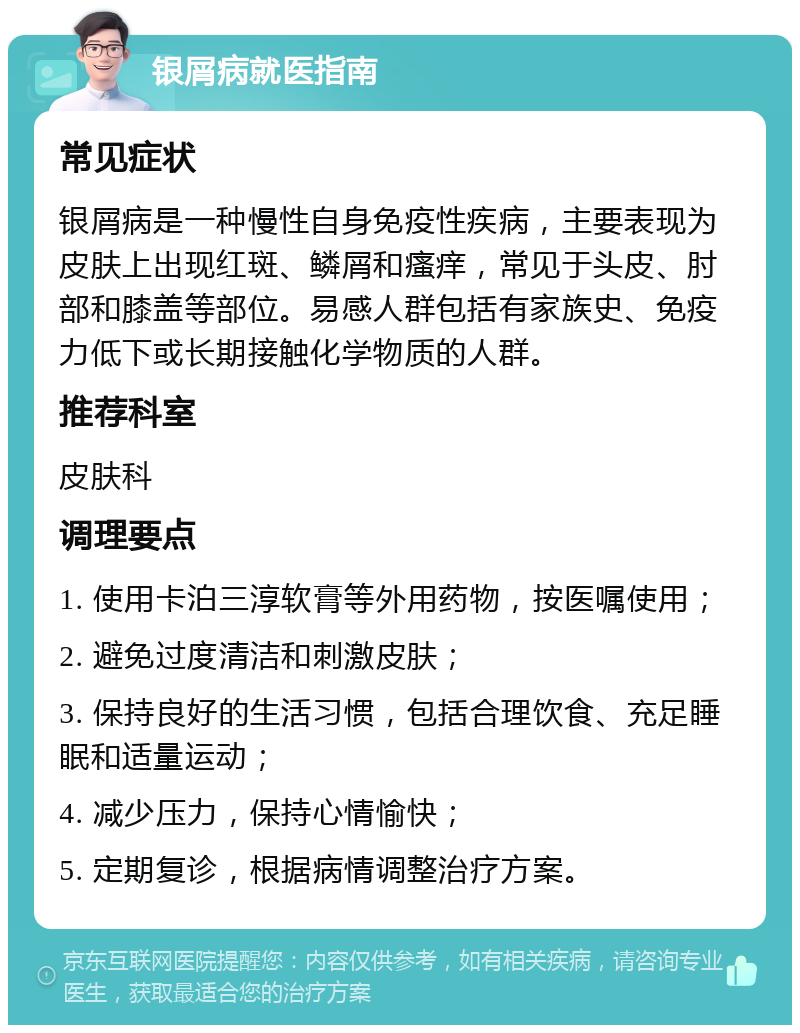 银屑病就医指南 常见症状 银屑病是一种慢性自身免疫性疾病，主要表现为皮肤上出现红斑、鳞屑和瘙痒，常见于头皮、肘部和膝盖等部位。易感人群包括有家族史、免疫力低下或长期接触化学物质的人群。 推荐科室 皮肤科 调理要点 1. 使用卡泊三淳软膏等外用药物，按医嘱使用； 2. 避免过度清洁和刺激皮肤； 3. 保持良好的生活习惯，包括合理饮食、充足睡眠和适量运动； 4. 减少压力，保持心情愉快； 5. 定期复诊，根据病情调整治疗方案。