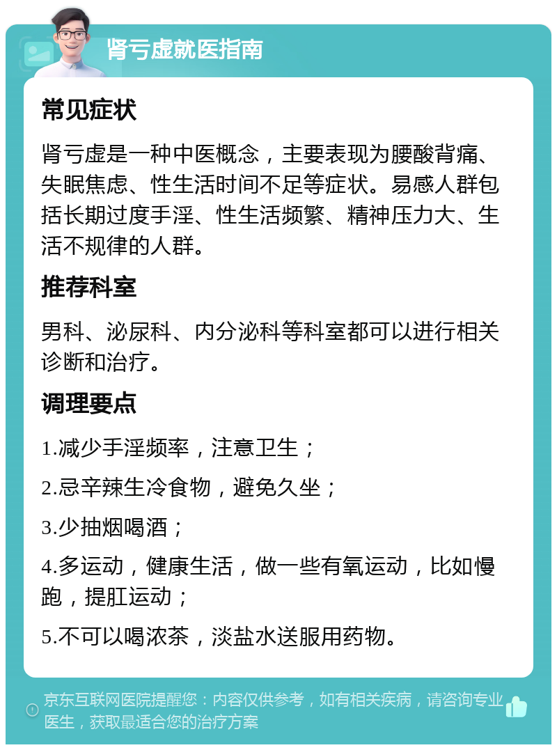 肾亏虚就医指南 常见症状 肾亏虚是一种中医概念，主要表现为腰酸背痛、失眠焦虑、性生活时间不足等症状。易感人群包括长期过度手淫、性生活频繁、精神压力大、生活不规律的人群。 推荐科室 男科、泌尿科、内分泌科等科室都可以进行相关诊断和治疗。 调理要点 1.减少手淫频率，注意卫生； 2.忌辛辣生冷食物，避免久坐； 3.少抽烟喝酒； 4.多运动，健康生活，做一些有氧运动，比如慢跑，提肛运动； 5.不可以喝浓茶，淡盐水送服用药物。