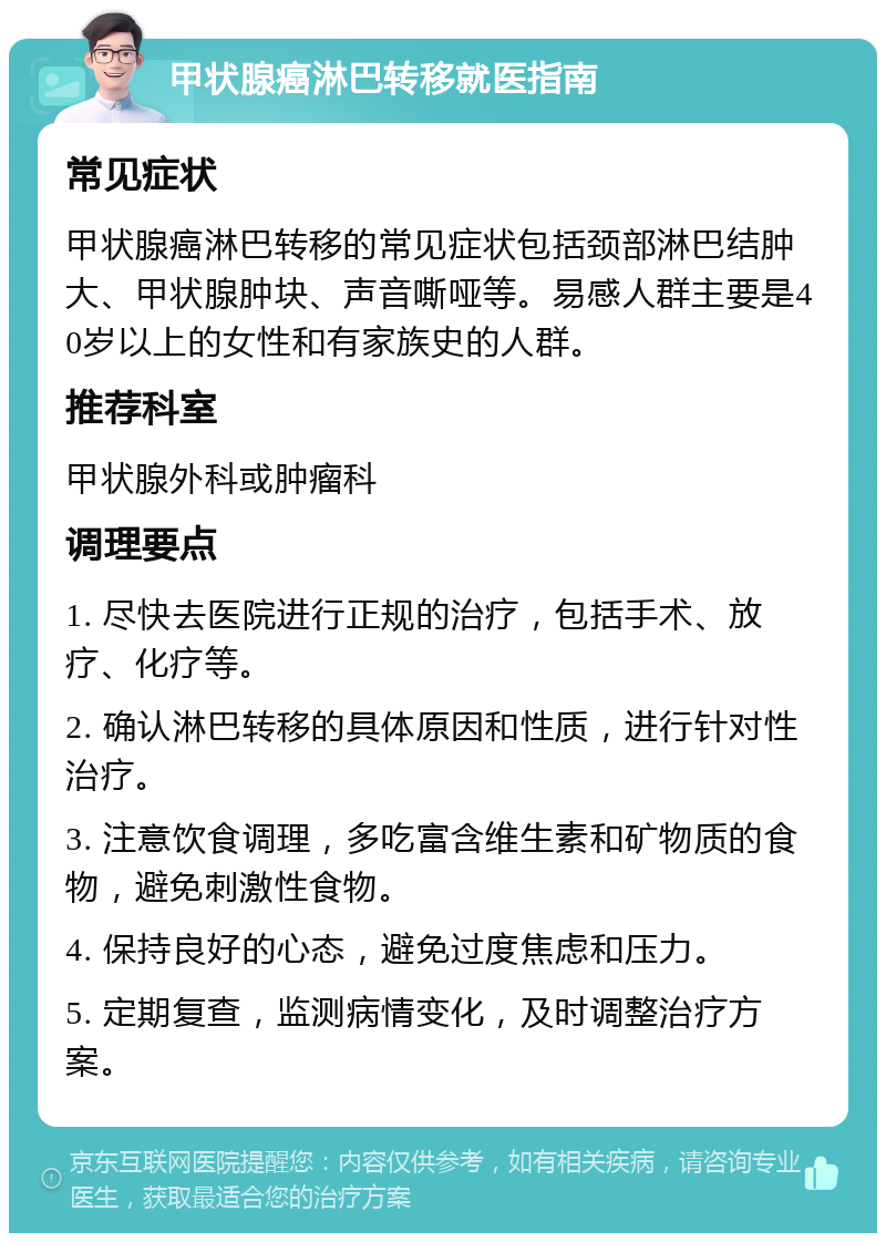 甲状腺癌淋巴转移就医指南 常见症状 甲状腺癌淋巴转移的常见症状包括颈部淋巴结肿大、甲状腺肿块、声音嘶哑等。易感人群主要是40岁以上的女性和有家族史的人群。 推荐科室 甲状腺外科或肿瘤科 调理要点 1. 尽快去医院进行正规的治疗，包括手术、放疗、化疗等。 2. 确认淋巴转移的具体原因和性质，进行针对性治疗。 3. 注意饮食调理，多吃富含维生素和矿物质的食物，避免刺激性食物。 4. 保持良好的心态，避免过度焦虑和压力。 5. 定期复查，监测病情变化，及时调整治疗方案。