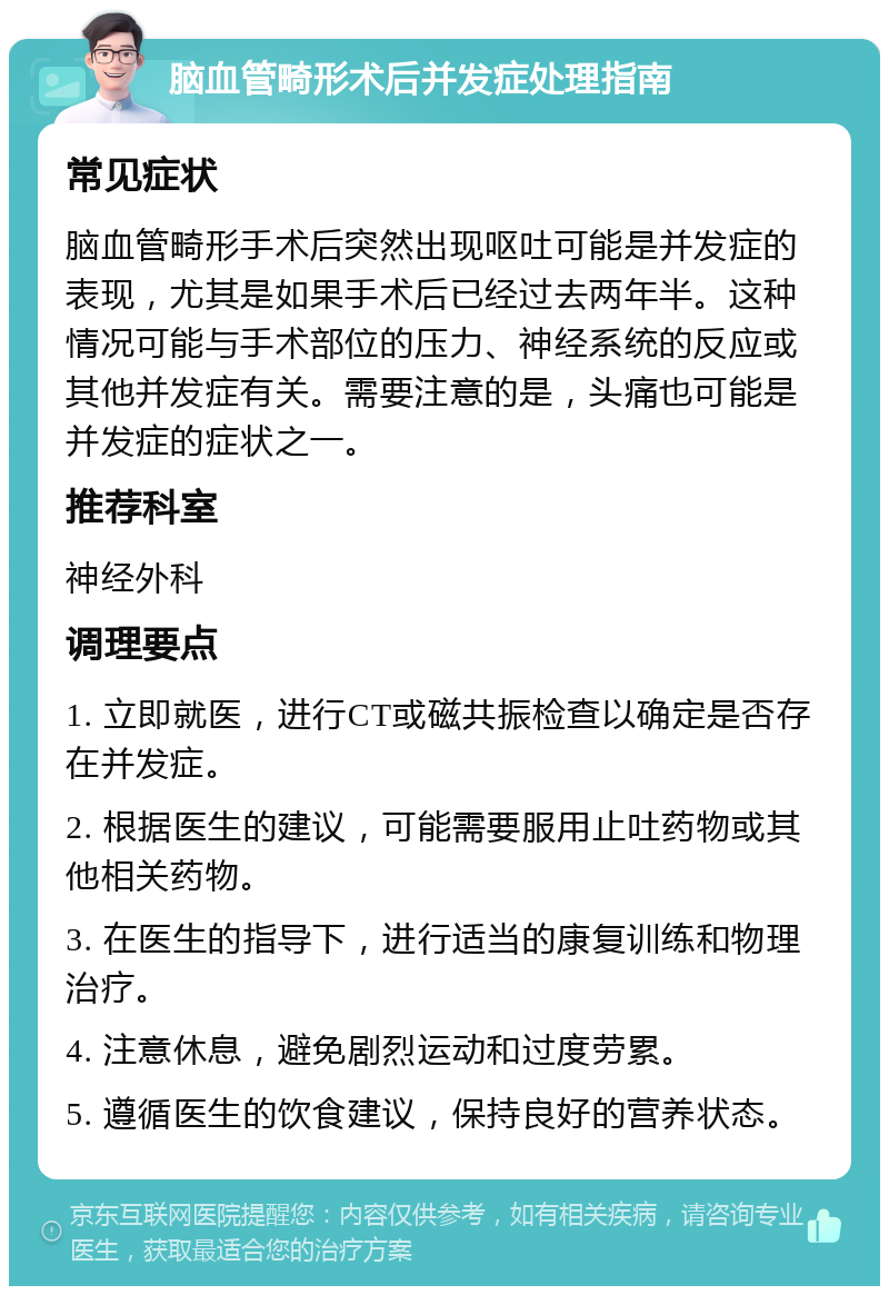 脑血管畸形术后并发症处理指南 常见症状 脑血管畸形手术后突然出现呕吐可能是并发症的表现，尤其是如果手术后已经过去两年半。这种情况可能与手术部位的压力、神经系统的反应或其他并发症有关。需要注意的是，头痛也可能是并发症的症状之一。 推荐科室 神经外科 调理要点 1. 立即就医，进行CT或磁共振检查以确定是否存在并发症。 2. 根据医生的建议，可能需要服用止吐药物或其他相关药物。 3. 在医生的指导下，进行适当的康复训练和物理治疗。 4. 注意休息，避免剧烈运动和过度劳累。 5. 遵循医生的饮食建议，保持良好的营养状态。