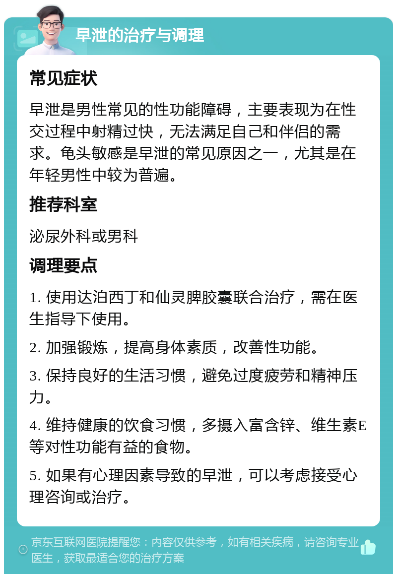 早泄的治疗与调理 常见症状 早泄是男性常见的性功能障碍，主要表现为在性交过程中射精过快，无法满足自己和伴侣的需求。龟头敏感是早泄的常见原因之一，尤其是在年轻男性中较为普遍。 推荐科室 泌尿外科或男科 调理要点 1. 使用达泊西丁和仙灵脾胶囊联合治疗，需在医生指导下使用。 2. 加强锻炼，提高身体素质，改善性功能。 3. 保持良好的生活习惯，避免过度疲劳和精神压力。 4. 维持健康的饮食习惯，多摄入富含锌、维生素E等对性功能有益的食物。 5. 如果有心理因素导致的早泄，可以考虑接受心理咨询或治疗。