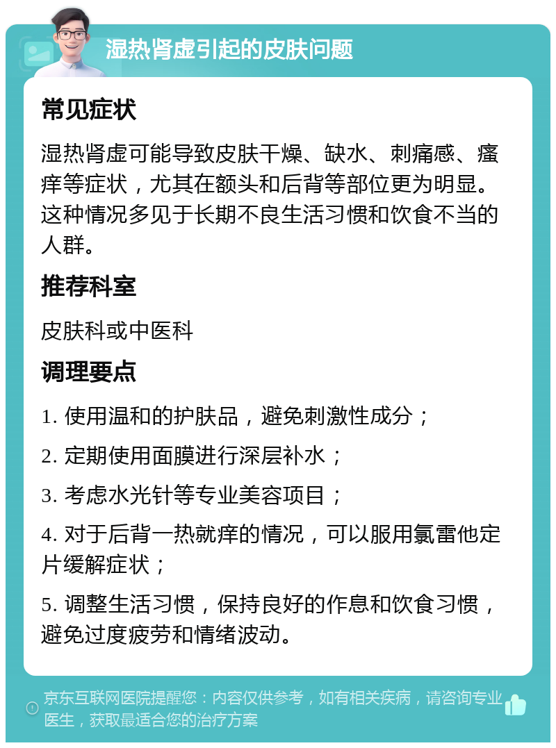 湿热肾虚引起的皮肤问题 常见症状 湿热肾虚可能导致皮肤干燥、缺水、刺痛感、瘙痒等症状，尤其在额头和后背等部位更为明显。这种情况多见于长期不良生活习惯和饮食不当的人群。 推荐科室 皮肤科或中医科 调理要点 1. 使用温和的护肤品，避免刺激性成分； 2. 定期使用面膜进行深层补水； 3. 考虑水光针等专业美容项目； 4. 对于后背一热就痒的情况，可以服用氯雷他定片缓解症状； 5. 调整生活习惯，保持良好的作息和饮食习惯，避免过度疲劳和情绪波动。