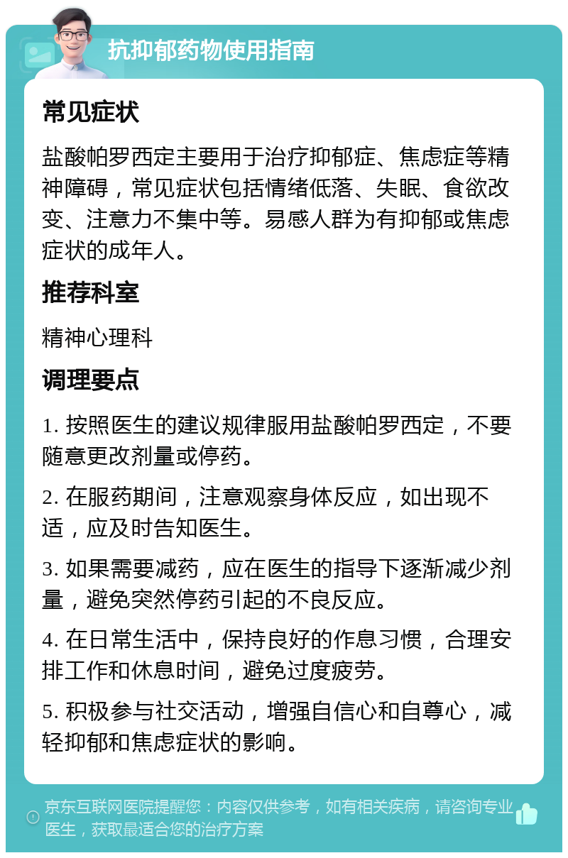 抗抑郁药物使用指南 常见症状 盐酸帕罗西定主要用于治疗抑郁症、焦虑症等精神障碍，常见症状包括情绪低落、失眠、食欲改变、注意力不集中等。易感人群为有抑郁或焦虑症状的成年人。 推荐科室 精神心理科 调理要点 1. 按照医生的建议规律服用盐酸帕罗西定，不要随意更改剂量或停药。 2. 在服药期间，注意观察身体反应，如出现不适，应及时告知医生。 3. 如果需要减药，应在医生的指导下逐渐减少剂量，避免突然停药引起的不良反应。 4. 在日常生活中，保持良好的作息习惯，合理安排工作和休息时间，避免过度疲劳。 5. 积极参与社交活动，增强自信心和自尊心，减轻抑郁和焦虑症状的影响。