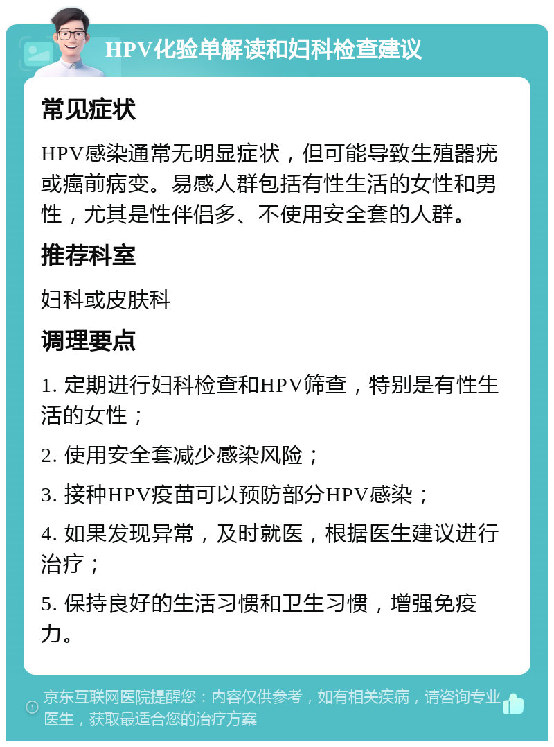 HPV化验单解读和妇科检查建议 常见症状 HPV感染通常无明显症状，但可能导致生殖器疣或癌前病变。易感人群包括有性生活的女性和男性，尤其是性伴侣多、不使用安全套的人群。 推荐科室 妇科或皮肤科 调理要点 1. 定期进行妇科检查和HPV筛查，特别是有性生活的女性； 2. 使用安全套减少感染风险； 3. 接种HPV疫苗可以预防部分HPV感染； 4. 如果发现异常，及时就医，根据医生建议进行治疗； 5. 保持良好的生活习惯和卫生习惯，增强免疫力。