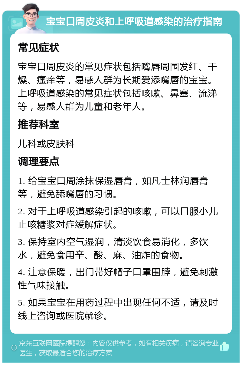 宝宝口周皮炎和上呼吸道感染的治疗指南 常见症状 宝宝口周皮炎的常见症状包括嘴唇周围发红、干燥、瘙痒等，易感人群为长期爱添嘴唇的宝宝。上呼吸道感染的常见症状包括咳嗽、鼻塞、流涕等，易感人群为儿童和老年人。 推荐科室 儿科或皮肤科 调理要点 1. 给宝宝口周涂抹保湿唇膏，如凡士林润唇膏等，避免舔嘴唇的习惯。 2. 对于上呼吸道感染引起的咳嗽，可以口服小儿止咳糖浆对症缓解症状。 3. 保持室内空气湿润，清淡饮食易消化，多饮水，避免食用辛、酸、麻、油炸的食物。 4. 注意保暖，出门带好帽子口罩围脖，避免刺激性气味接触。 5. 如果宝宝在用药过程中出现任何不适，请及时线上咨询或医院就诊。