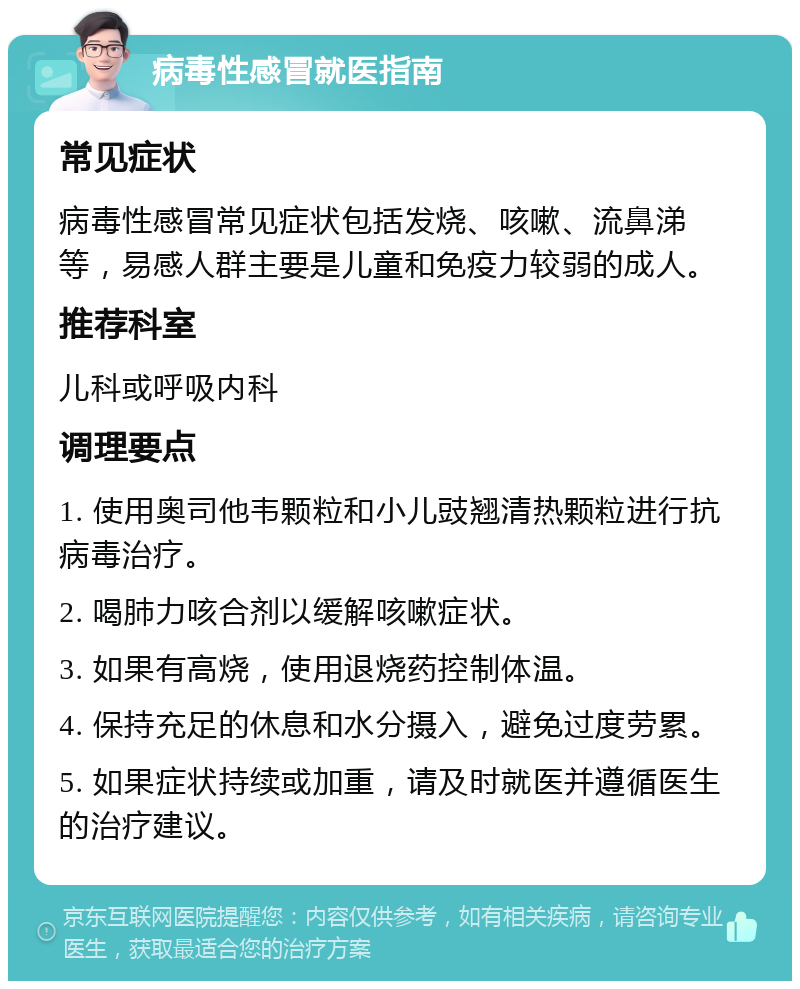 病毒性感冒就医指南 常见症状 病毒性感冒常见症状包括发烧、咳嗽、流鼻涕等，易感人群主要是儿童和免疫力较弱的成人。 推荐科室 儿科或呼吸内科 调理要点 1. 使用奥司他韦颗粒和小儿豉翘清热颗粒进行抗病毒治疗。 2. 喝肺力咳合剂以缓解咳嗽症状。 3. 如果有高烧，使用退烧药控制体温。 4. 保持充足的休息和水分摄入，避免过度劳累。 5. 如果症状持续或加重，请及时就医并遵循医生的治疗建议。