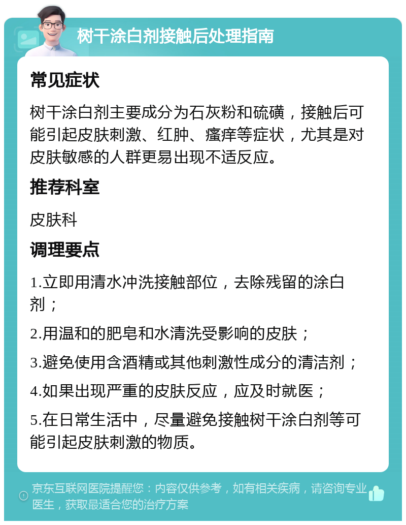 树干涂白剂接触后处理指南 常见症状 树干涂白剂主要成分为石灰粉和硫磺，接触后可能引起皮肤刺激、红肿、瘙痒等症状，尤其是对皮肤敏感的人群更易出现不适反应。 推荐科室 皮肤科 调理要点 1.立即用清水冲洗接触部位，去除残留的涂白剂； 2.用温和的肥皂和水清洗受影响的皮肤； 3.避免使用含酒精或其他刺激性成分的清洁剂； 4.如果出现严重的皮肤反应，应及时就医； 5.在日常生活中，尽量避免接触树干涂白剂等可能引起皮肤刺激的物质。