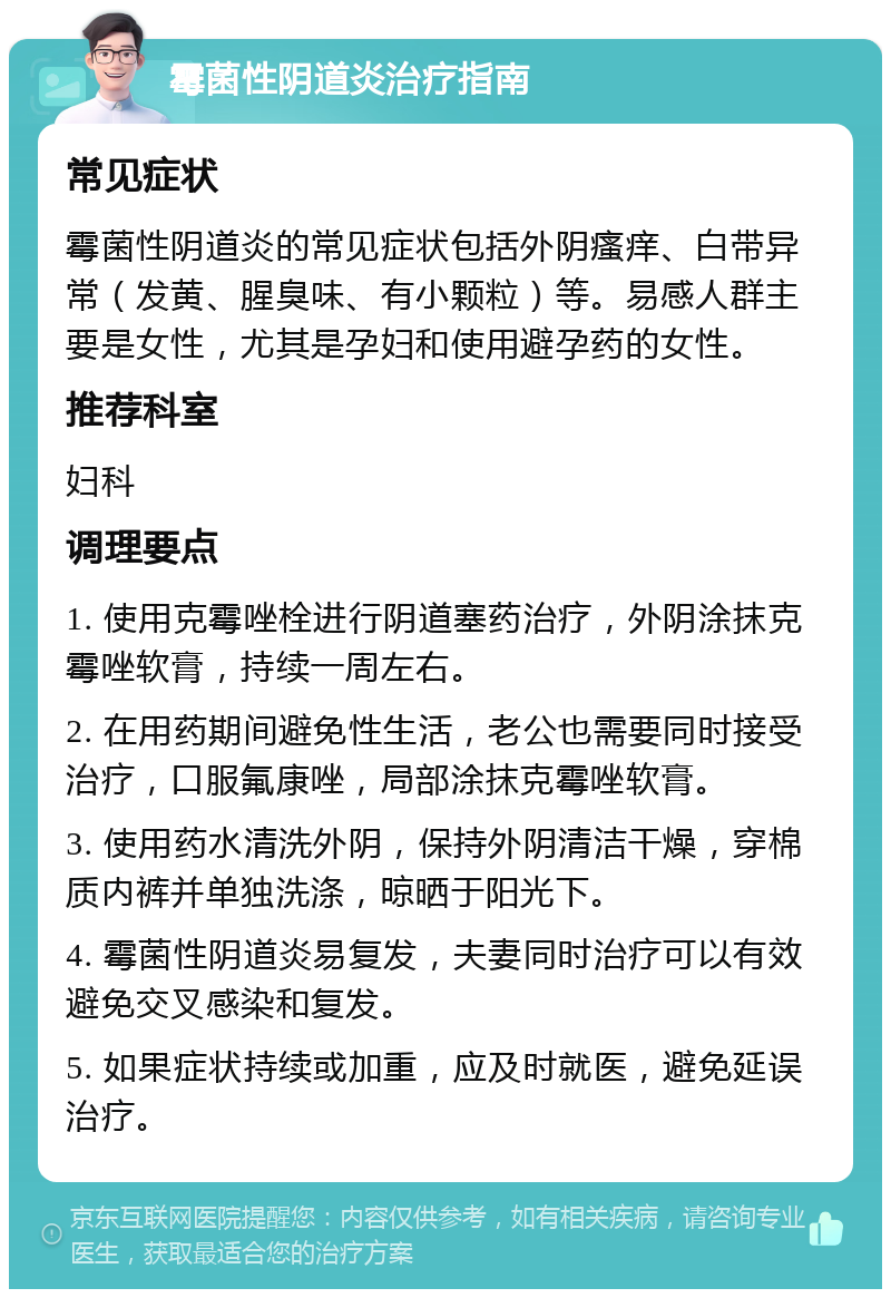 霉菌性阴道炎治疗指南 常见症状 霉菌性阴道炎的常见症状包括外阴瘙痒、白带异常（发黄、腥臭味、有小颗粒）等。易感人群主要是女性，尤其是孕妇和使用避孕药的女性。 推荐科室 妇科 调理要点 1. 使用克霉唑栓进行阴道塞药治疗，外阴涂抹克霉唑软膏，持续一周左右。 2. 在用药期间避免性生活，老公也需要同时接受治疗，口服氟康唑，局部涂抹克霉唑软膏。 3. 使用药水清洗外阴，保持外阴清洁干燥，穿棉质内裤并单独洗涤，晾晒于阳光下。 4. 霉菌性阴道炎易复发，夫妻同时治疗可以有效避免交叉感染和复发。 5. 如果症状持续或加重，应及时就医，避免延误治疗。