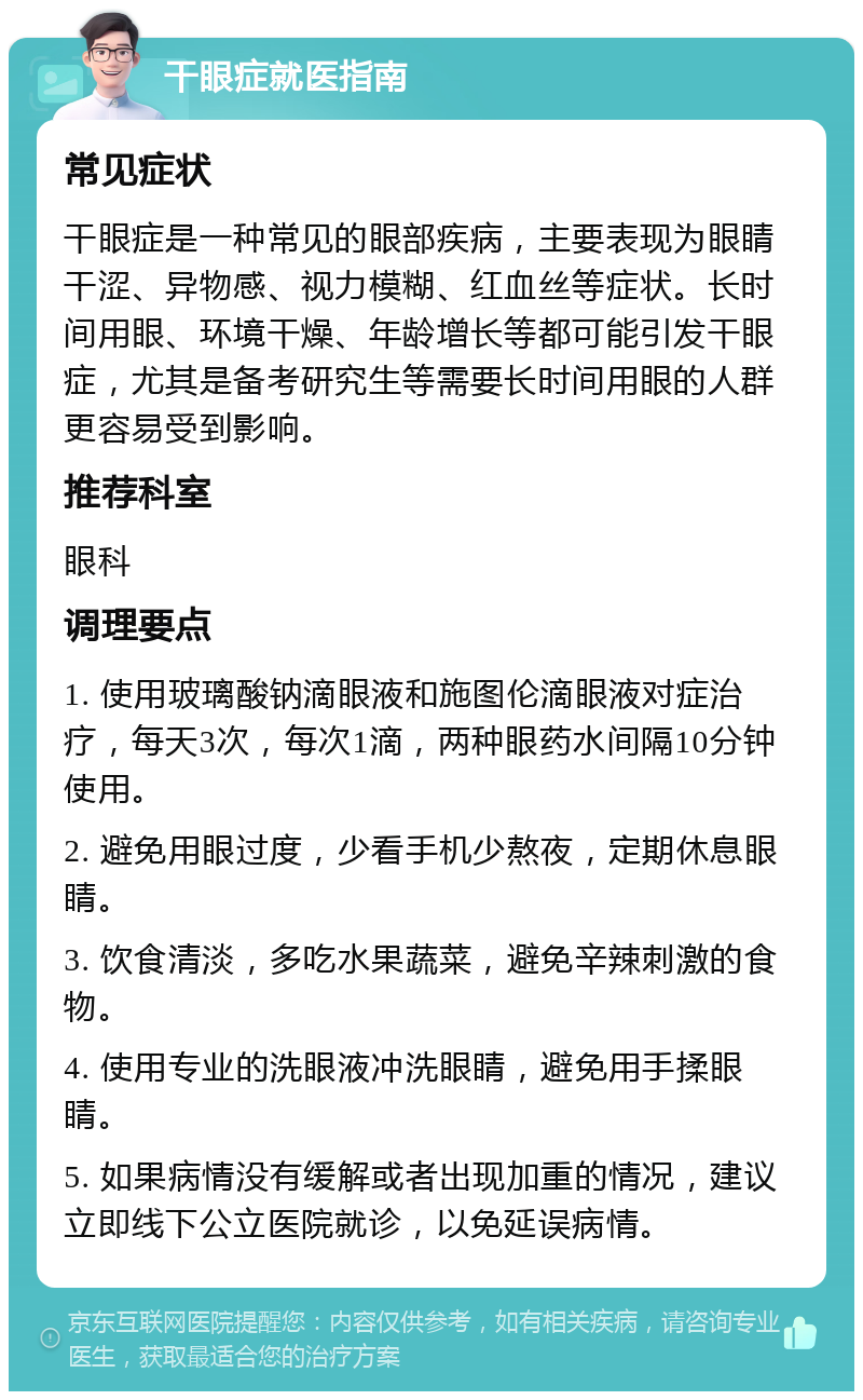 干眼症就医指南 常见症状 干眼症是一种常见的眼部疾病，主要表现为眼睛干涩、异物感、视力模糊、红血丝等症状。长时间用眼、环境干燥、年龄增长等都可能引发干眼症，尤其是备考研究生等需要长时间用眼的人群更容易受到影响。 推荐科室 眼科 调理要点 1. 使用玻璃酸钠滴眼液和施图伦滴眼液对症治疗，每天3次，每次1滴，两种眼药水间隔10分钟使用。 2. 避免用眼过度，少看手机少熬夜，定期休息眼睛。 3. 饮食清淡，多吃水果蔬菜，避免辛辣刺激的食物。 4. 使用专业的洗眼液冲洗眼睛，避免用手揉眼睛。 5. 如果病情没有缓解或者出现加重的情况，建议立即线下公立医院就诊，以免延误病情。