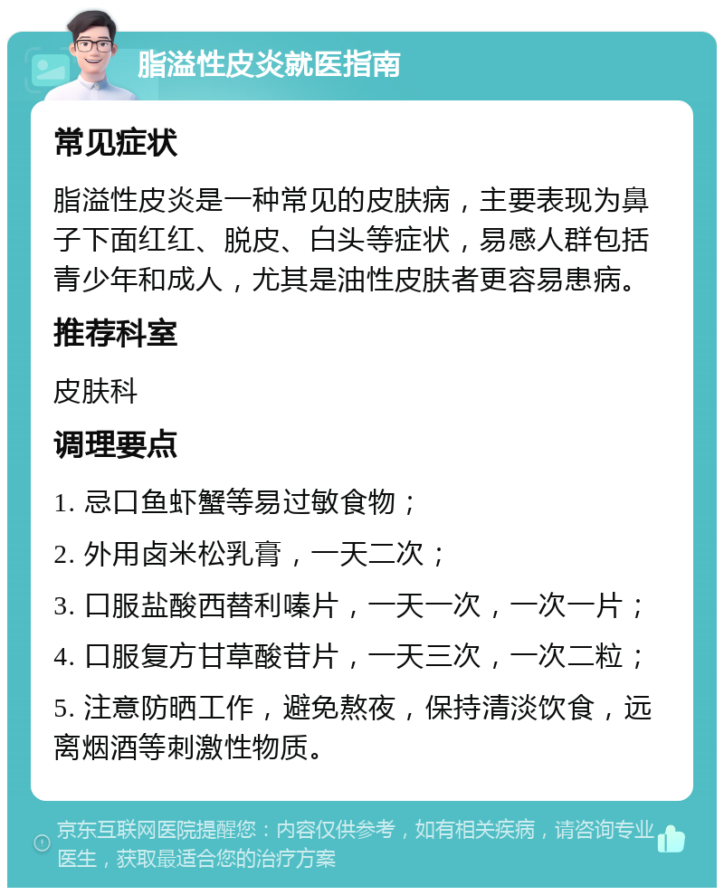 脂溢性皮炎就医指南 常见症状 脂溢性皮炎是一种常见的皮肤病，主要表现为鼻子下面红红、脱皮、白头等症状，易感人群包括青少年和成人，尤其是油性皮肤者更容易患病。 推荐科室 皮肤科 调理要点 1. 忌口鱼虾蟹等易过敏食物； 2. 外用卤米松乳膏，一天二次； 3. 口服盐酸西替利嗪片，一天一次，一次一片； 4. 口服复方甘草酸苷片，一天三次，一次二粒； 5. 注意防晒工作，避免熬夜，保持清淡饮食，远离烟酒等刺激性物质。