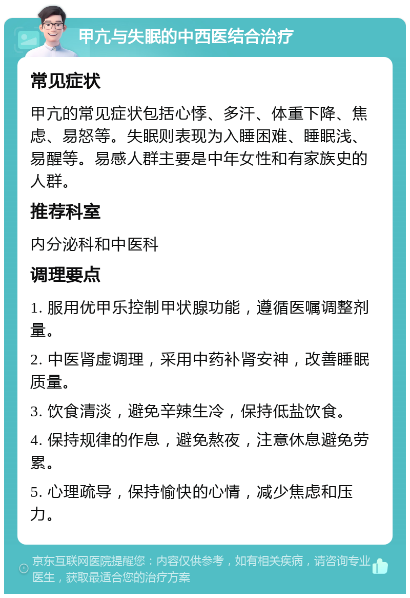 甲亢与失眠的中西医结合治疗 常见症状 甲亢的常见症状包括心悸、多汗、体重下降、焦虑、易怒等。失眠则表现为入睡困难、睡眠浅、易醒等。易感人群主要是中年女性和有家族史的人群。 推荐科室 内分泌科和中医科 调理要点 1. 服用优甲乐控制甲状腺功能，遵循医嘱调整剂量。 2. 中医肾虚调理，采用中药补肾安神，改善睡眠质量。 3. 饮食清淡，避免辛辣生冷，保持低盐饮食。 4. 保持规律的作息，避免熬夜，注意休息避免劳累。 5. 心理疏导，保持愉快的心情，减少焦虑和压力。