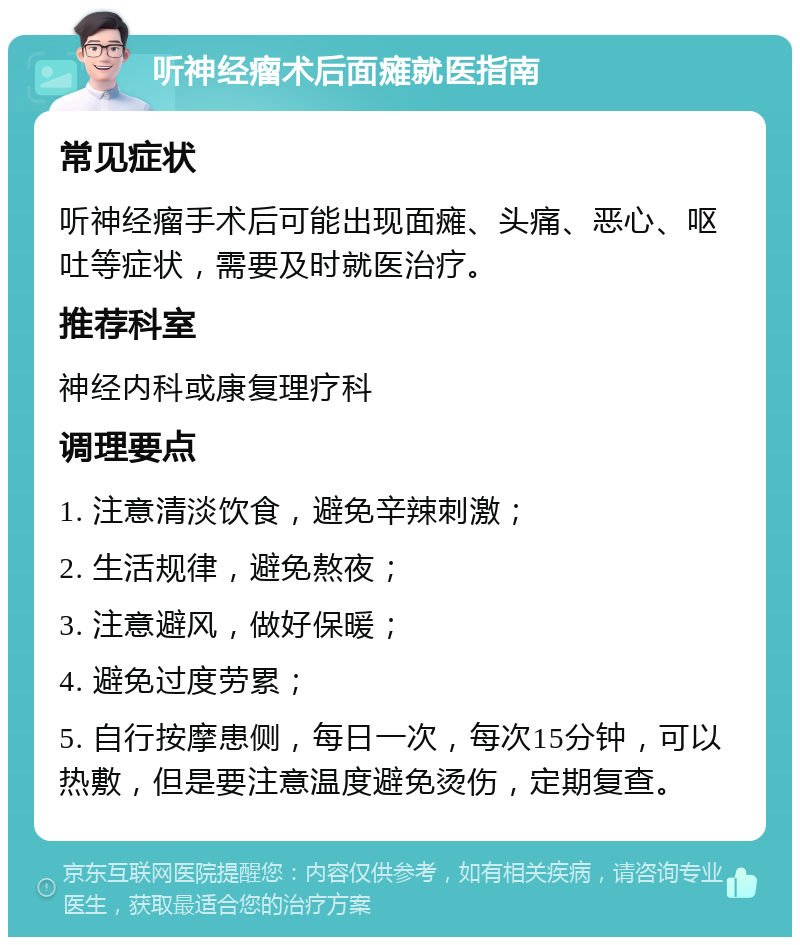 听神经瘤术后面瘫就医指南 常见症状 听神经瘤手术后可能出现面瘫、头痛、恶心、呕吐等症状，需要及时就医治疗。 推荐科室 神经内科或康复理疗科 调理要点 1. 注意清淡饮食，避免辛辣刺激； 2. 生活规律，避免熬夜； 3. 注意避风，做好保暖； 4. 避免过度劳累； 5. 自行按摩患侧，每日一次，每次15分钟，可以热敷，但是要注意温度避免烫伤，定期复查。