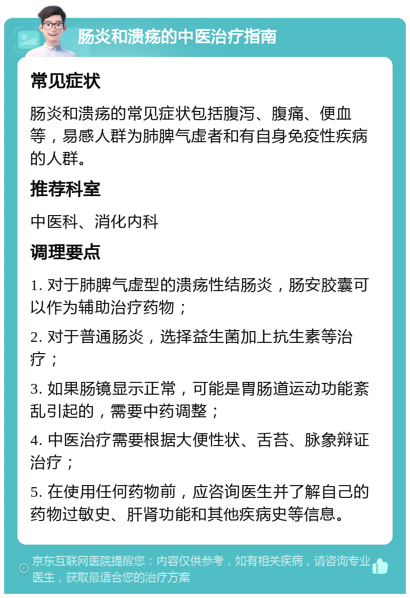 肠炎和溃疡的中医治疗指南 常见症状 肠炎和溃疡的常见症状包括腹泻、腹痛、便血等，易感人群为肺脾气虚者和有自身免疫性疾病的人群。 推荐科室 中医科、消化内科 调理要点 1. 对于肺脾气虚型的溃疡性结肠炎，肠安胶囊可以作为辅助治疗药物； 2. 对于普通肠炎，选择益生菌加上抗生素等治疗； 3. 如果肠镜显示正常，可能是胃肠道运动功能紊乱引起的，需要中药调整； 4. 中医治疗需要根据大便性状、舌苔、脉象辩证治疗； 5. 在使用任何药物前，应咨询医生并了解自己的药物过敏史、肝肾功能和其他疾病史等信息。