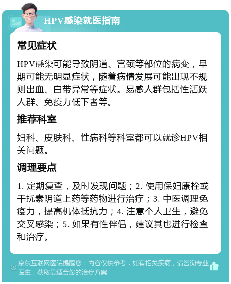 HPV感染就医指南 常见症状 HPV感染可能导致阴道、宫颈等部位的病变，早期可能无明显症状，随着病情发展可能出现不规则出血、白带异常等症状。易感人群包括性活跃人群、免疫力低下者等。 推荐科室 妇科、皮肤科、性病科等科室都可以就诊HPV相关问题。 调理要点 1. 定期复查，及时发现问题；2. 使用保妇康栓或干扰素阴道上药等药物进行治疗；3. 中医调理免疫力，提高机体抵抗力；4. 注意个人卫生，避免交叉感染；5. 如果有性伴侣，建议其也进行检查和治疗。