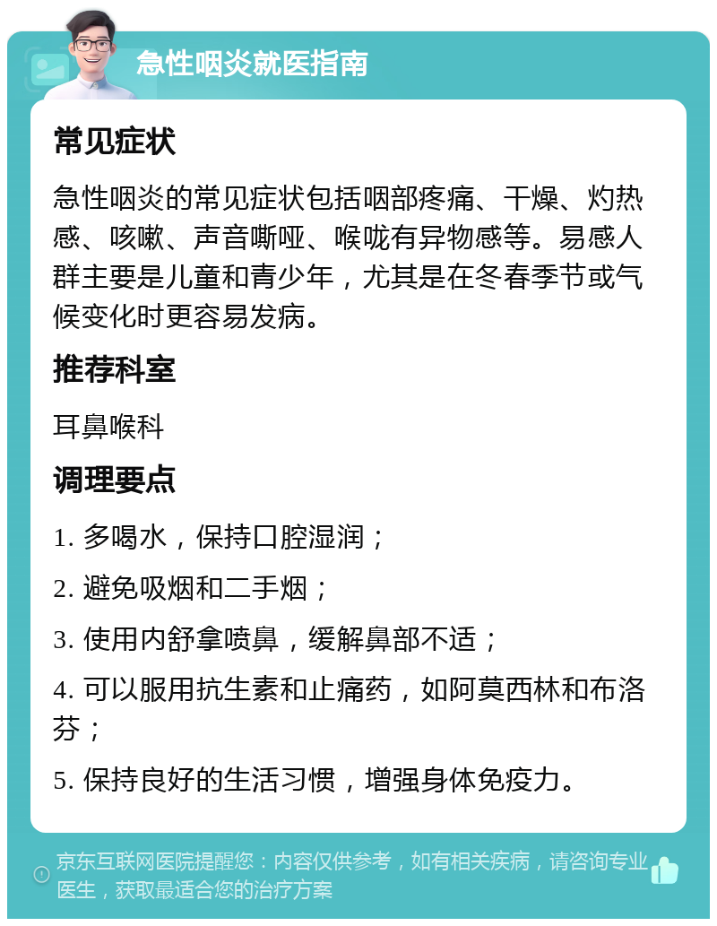 急性咽炎就医指南 常见症状 急性咽炎的常见症状包括咽部疼痛、干燥、灼热感、咳嗽、声音嘶哑、喉咙有异物感等。易感人群主要是儿童和青少年，尤其是在冬春季节或气候变化时更容易发病。 推荐科室 耳鼻喉科 调理要点 1. 多喝水，保持口腔湿润； 2. 避免吸烟和二手烟； 3. 使用内舒拿喷鼻，缓解鼻部不适； 4. 可以服用抗生素和止痛药，如阿莫西林和布洛芬； 5. 保持良好的生活习惯，增强身体免疫力。