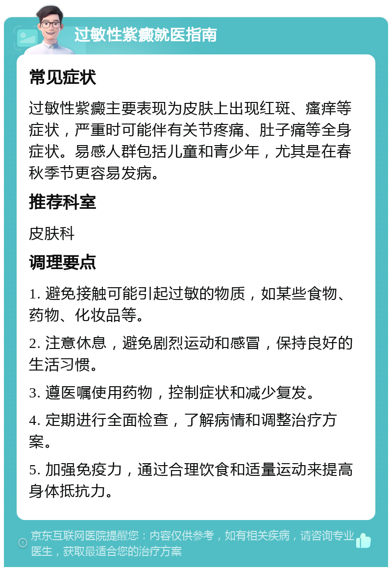 过敏性紫癜就医指南 常见症状 过敏性紫癜主要表现为皮肤上出现红斑、瘙痒等症状，严重时可能伴有关节疼痛、肚子痛等全身症状。易感人群包括儿童和青少年，尤其是在春秋季节更容易发病。 推荐科室 皮肤科 调理要点 1. 避免接触可能引起过敏的物质，如某些食物、药物、化妆品等。 2. 注意休息，避免剧烈运动和感冒，保持良好的生活习惯。 3. 遵医嘱使用药物，控制症状和减少复发。 4. 定期进行全面检查，了解病情和调整治疗方案。 5. 加强免疫力，通过合理饮食和适量运动来提高身体抵抗力。