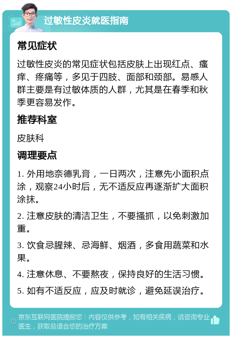 过敏性皮炎就医指南 常见症状 过敏性皮炎的常见症状包括皮肤上出现红点、瘙痒、疼痛等，多见于四肢、面部和颈部。易感人群主要是有过敏体质的人群，尤其是在春季和秋季更容易发作。 推荐科室 皮肤科 调理要点 1. 外用地奈德乳膏，一日两次，注意先小面积点涂，观察24小时后，无不适反应再逐渐扩大面积涂抹。 2. 注意皮肤的清洁卫生，不要搔抓，以免刺激加重。 3. 饮食忌腥辣、忌海鲜、烟酒，多食用蔬菜和水果。 4. 注意休息、不要熬夜，保持良好的生活习惯。 5. 如有不适反应，应及时就诊，避免延误治疗。