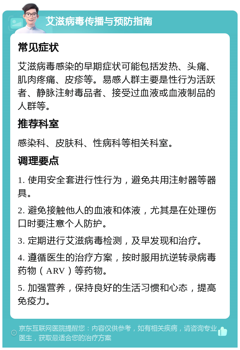 艾滋病毒传播与预防指南 常见症状 艾滋病毒感染的早期症状可能包括发热、头痛、肌肉疼痛、皮疹等。易感人群主要是性行为活跃者、静脉注射毒品者、接受过血液或血液制品的人群等。 推荐科室 感染科、皮肤科、性病科等相关科室。 调理要点 1. 使用安全套进行性行为，避免共用注射器等器具。 2. 避免接触他人的血液和体液，尤其是在处理伤口时要注意个人防护。 3. 定期进行艾滋病毒检测，及早发现和治疗。 4. 遵循医生的治疗方案，按时服用抗逆转录病毒药物（ARV）等药物。 5. 加强营养，保持良好的生活习惯和心态，提高免疫力。