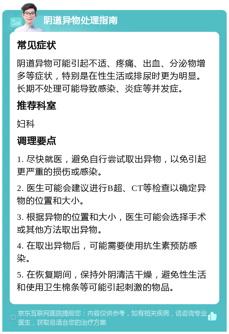 阴道异物处理指南 常见症状 阴道异物可能引起不适、疼痛、出血、分泌物增多等症状，特别是在性生活或排尿时更为明显。长期不处理可能导致感染、炎症等并发症。 推荐科室 妇科 调理要点 1. 尽快就医，避免自行尝试取出异物，以免引起更严重的损伤或感染。 2. 医生可能会建议进行B超、CT等检查以确定异物的位置和大小。 3. 根据异物的位置和大小，医生可能会选择手术或其他方法取出异物。 4. 在取出异物后，可能需要使用抗生素预防感染。 5. 在恢复期间，保持外阴清洁干燥，避免性生活和使用卫生棉条等可能引起刺激的物品。