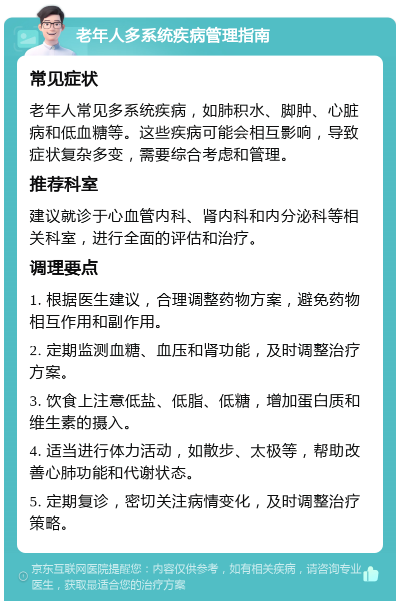 老年人多系统疾病管理指南 常见症状 老年人常见多系统疾病，如肺积水、脚肿、心脏病和低血糖等。这些疾病可能会相互影响，导致症状复杂多变，需要综合考虑和管理。 推荐科室 建议就诊于心血管内科、肾内科和内分泌科等相关科室，进行全面的评估和治疗。 调理要点 1. 根据医生建议，合理调整药物方案，避免药物相互作用和副作用。 2. 定期监测血糖、血压和肾功能，及时调整治疗方案。 3. 饮食上注意低盐、低脂、低糖，增加蛋白质和维生素的摄入。 4. 适当进行体力活动，如散步、太极等，帮助改善心肺功能和代谢状态。 5. 定期复诊，密切关注病情变化，及时调整治疗策略。