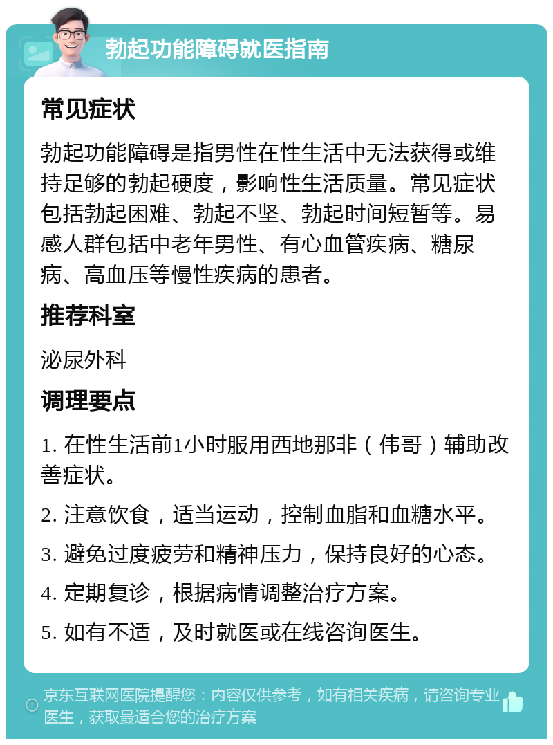 勃起功能障碍就医指南 常见症状 勃起功能障碍是指男性在性生活中无法获得或维持足够的勃起硬度，影响性生活质量。常见症状包括勃起困难、勃起不坚、勃起时间短暂等。易感人群包括中老年男性、有心血管疾病、糖尿病、高血压等慢性疾病的患者。 推荐科室 泌尿外科 调理要点 1. 在性生活前1小时服用西地那非（伟哥）辅助改善症状。 2. 注意饮食，适当运动，控制血脂和血糖水平。 3. 避免过度疲劳和精神压力，保持良好的心态。 4. 定期复诊，根据病情调整治疗方案。 5. 如有不适，及时就医或在线咨询医生。