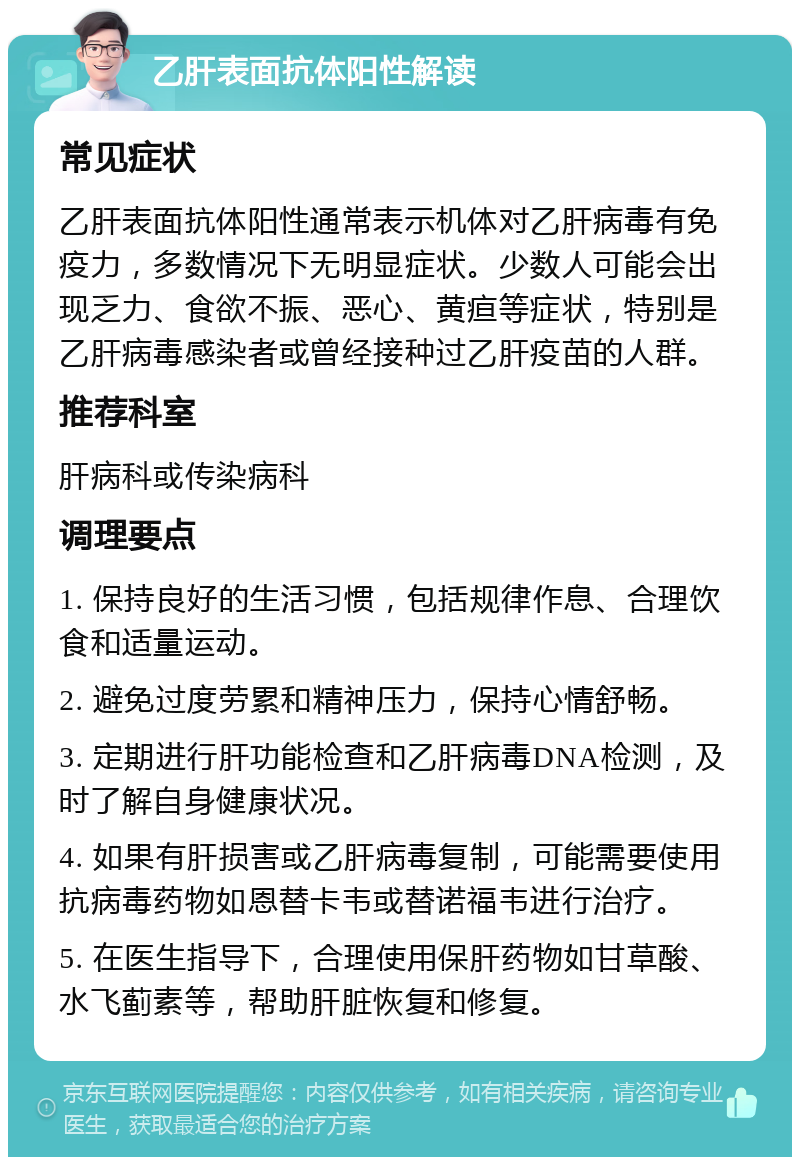 乙肝表面抗体阳性解读 常见症状 乙肝表面抗体阳性通常表示机体对乙肝病毒有免疫力，多数情况下无明显症状。少数人可能会出现乏力、食欲不振、恶心、黄疸等症状，特别是乙肝病毒感染者或曾经接种过乙肝疫苗的人群。 推荐科室 肝病科或传染病科 调理要点 1. 保持良好的生活习惯，包括规律作息、合理饮食和适量运动。 2. 避免过度劳累和精神压力，保持心情舒畅。 3. 定期进行肝功能检查和乙肝病毒DNA检测，及时了解自身健康状况。 4. 如果有肝损害或乙肝病毒复制，可能需要使用抗病毒药物如恩替卡韦或替诺福韦进行治疗。 5. 在医生指导下，合理使用保肝药物如甘草酸、水飞蓟素等，帮助肝脏恢复和修复。