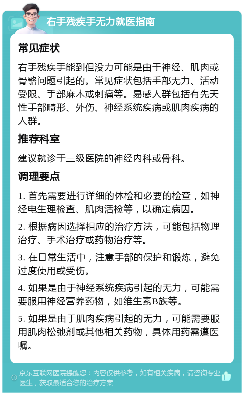 右手残疾手无力就医指南 常见症状 右手残疾手能到但没力可能是由于神经、肌肉或骨骼问题引起的。常见症状包括手部无力、活动受限、手部麻木或刺痛等。易感人群包括有先天性手部畸形、外伤、神经系统疾病或肌肉疾病的人群。 推荐科室 建议就诊于三级医院的神经内科或骨科。 调理要点 1. 首先需要进行详细的体检和必要的检查，如神经电生理检查、肌肉活检等，以确定病因。 2. 根据病因选择相应的治疗方法，可能包括物理治疗、手术治疗或药物治疗等。 3. 在日常生活中，注意手部的保护和锻炼，避免过度使用或受伤。 4. 如果是由于神经系统疾病引起的无力，可能需要服用神经营养药物，如维生素B族等。 5. 如果是由于肌肉疾病引起的无力，可能需要服用肌肉松弛剂或其他相关药物，具体用药需遵医嘱。