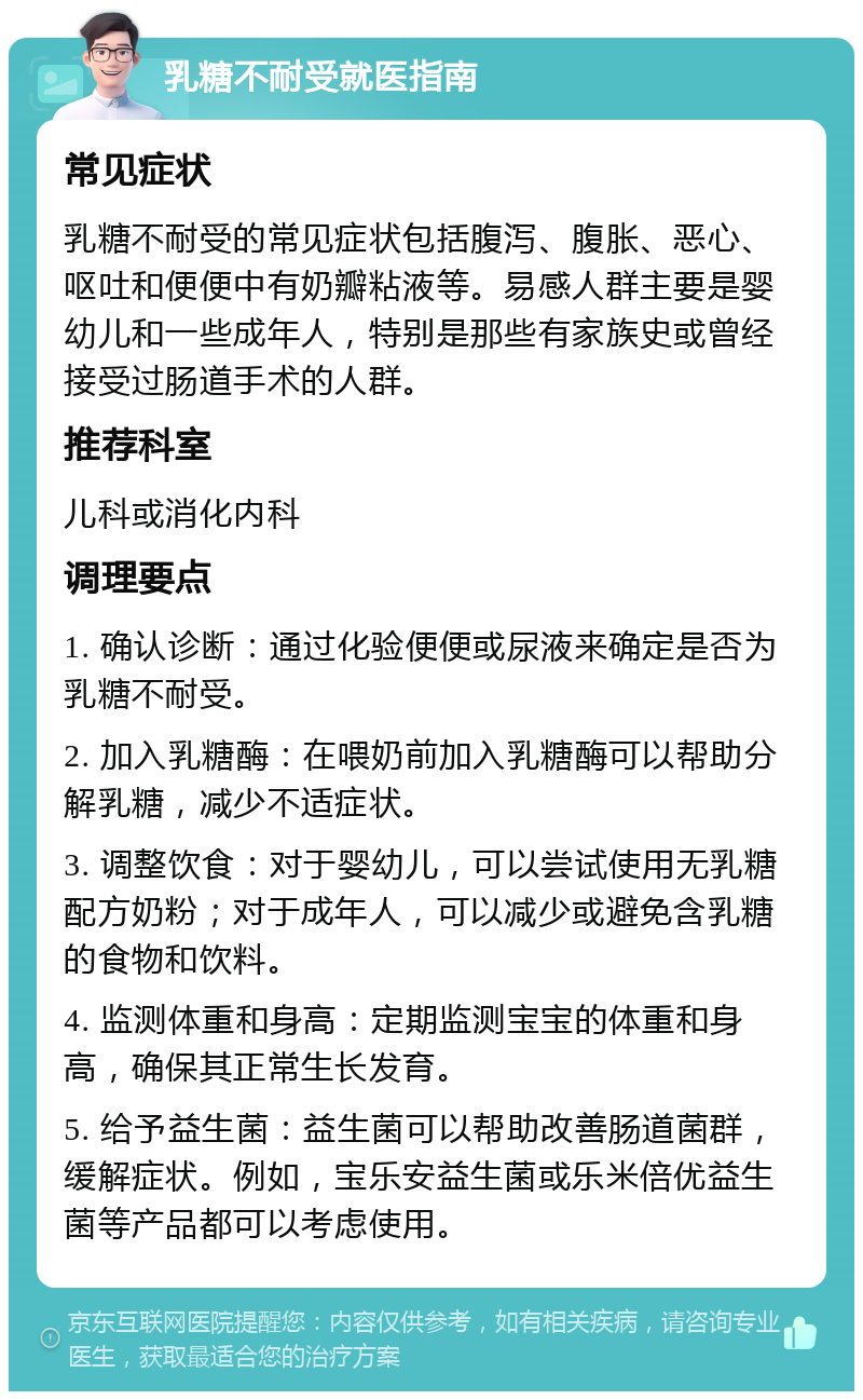 乳糖不耐受就医指南 常见症状 乳糖不耐受的常见症状包括腹泻、腹胀、恶心、呕吐和便便中有奶瓣粘液等。易感人群主要是婴幼儿和一些成年人，特别是那些有家族史或曾经接受过肠道手术的人群。 推荐科室 儿科或消化内科 调理要点 1. 确认诊断：通过化验便便或尿液来确定是否为乳糖不耐受。 2. 加入乳糖酶：在喂奶前加入乳糖酶可以帮助分解乳糖，减少不适症状。 3. 调整饮食：对于婴幼儿，可以尝试使用无乳糖配方奶粉；对于成年人，可以减少或避免含乳糖的食物和饮料。 4. 监测体重和身高：定期监测宝宝的体重和身高，确保其正常生长发育。 5. 给予益生菌：益生菌可以帮助改善肠道菌群，缓解症状。例如，宝乐安益生菌或乐米倍优益生菌等产品都可以考虑使用。