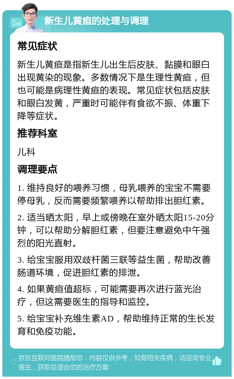 新生儿黄疸的处理与调理 常见症状 新生儿黄疸是指新生儿出生后皮肤、黏膜和眼白出现黄染的现象。多数情况下是生理性黄疸，但也可能是病理性黄疸的表现。常见症状包括皮肤和眼白发黄，严重时可能伴有食欲不振、体重下降等症状。 推荐科室 儿科 调理要点 1. 维持良好的喂养习惯，母乳喂养的宝宝不需要停母乳，反而需要频繁喂养以帮助排出胆红素。 2. 适当晒太阳，早上或傍晚在室外晒太阳15-20分钟，可以帮助分解胆红素，但要注意避免中午强烈的阳光直射。 3. 给宝宝服用双歧杆菌三联等益生菌，帮助改善肠道环境，促进胆红素的排泄。 4. 如果黄疸值超标，可能需要再次进行蓝光治疗，但这需要医生的指导和监控。 5. 给宝宝补充维生素AD，帮助维持正常的生长发育和免疫功能。